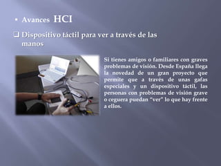 Avances   HCI
 Dispositivo táctil para ver a través de las
  manos

                            Si tienes amigos o familiares con graves
                            problemas de visión. Desde España llega
                            la novedad de un gran proyecto que
                            permite que a través de unas gafas
                            especiales y un dispositivo táctil, las
                            personas con problemas de visión grave
                            o ceguera puedan “ver” lo que hay frente
                            a ellos.
 
