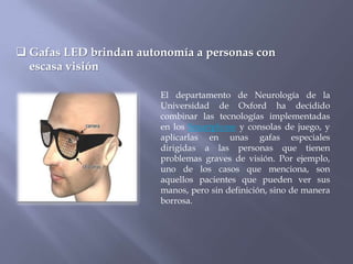  Gafas LED brindan autonomía a personas con
  escasa visión

                        El departamento de Neurología de la
                        Universidad de Oxford ha decidido
                        combinar las tecnologías implementadas
                        en los Smartphone y consolas de juego, y
                        aplicarlas en unas gafas especiales
                        dirigidas a las personas que tienen
                        problemas graves de visión. Por ejemplo,
                        uno de los casos que menciona, son
                        aquellos pacientes que pueden ver sus
                        manos, pero sin definición, sino de manera
                        borrosa.
 