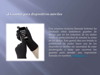  Guantes para dispositivos móviles



                          Una empresa francesa llamada Isotoner ha
                          diseñado estos fantásticos guantes de
                          abrigo que en los extremos de los dedos
                          tienen la particularidad de simular la yema
                          de los dedos. Esta genial idea nos brinda la
                          posibilidad de poder hacer uso de los
                          dispositivos táctiles sin necesidad de estar
                          desabrigado o tener que sacarnos los
                          guantes para atender una importante
                          llamada en nuestros smartphones.
 
