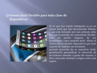  Sensor táctil flexible para toda clase de
  dispositivos

                              En lo que han estado trabajando es en un
                              sensor táctil que han denominado XSense,
                              y que esta formado por una película ultra
                              fina que le permite ser sumamente flexible,
                              pero sin perder ninguna de sus
                              propiedades como pantalla táctil. Ahora el
                              nuevo reto es diseñar dispositivos que sean
                              capaces de explotar sus bondades.
                              sacando provecho de su superficie táctil,
                              permitiendo personalizar la ubicación de
                              sus botones laterales a gusto del usuario, o
                              bien colocando distintos widgets sobre esta
                              región.
 