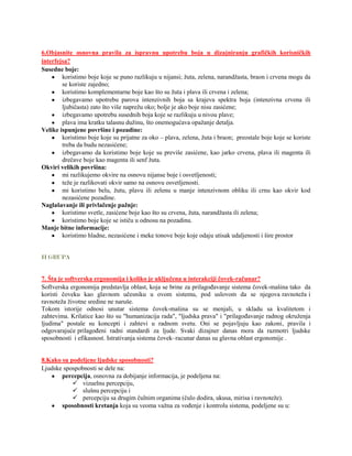 6.Objasnite osnovna pravila za ispravnu upotrebu boja u dizajniranju grafičkih korisničkih
interfejsa?
Susedne boje:
        koristimo boje koje se puno razlikuju u nijansi; žuta, zelena, narandžasta, braon i crvena mogu da
        se koriste zajedno;
        koristimo komplementarne boje kao što su žuta i plava ili crvena i zelena;
        izbegavamo upotrebu parova intenzivnih boja sa krajeva spektra boja (intenzivna crvena ili
        ljubičasta) zato što više naprežu oko; bolje je ako boje nisu zasićene;
        izbegavamo upotrebu susednih boja koje se razlikuju u nivou plave;
        plava ima kratku talasnu dužinu, što onemogućava opažanje detalja.
Velike ispunjene površine i pozadine:
        koristimo boje koje su prijatne za oko – plava, zelena, žuta i braon; preostale boje koje se koriste
        treba da budu nezasićene;
        izbegavamo da koristimo boje koje su previše zasićene, kao jarko crvena, plava ili magenta ili
        drečave boje kao magenta ili senf žuta.
Okviri velikih površina:
        mi razlikujemo okvire na osnovu nijanse boje i osvetljenosti;
        teže je razlikovati okvir samo na osnovu osvetljenosti.
        mi koristimo belu, žutu, plavu ili zelenu u manje intenzivnom obliku ili crnu kao okvir kod
        nezasićene pozadine.
Naglašavanje ili privlačenje pažnje:
        koristimo svetle, zasićene boje kao što su crvena, žuta, narandžasta ili zelena;
        koristimo boje koje se ističu u odnosu na pozadinu.
Manje bitne informacije:
        koristimo hladne, nezasićene i meke tonove boje koje odaju utisak udaljenosti i šire prostor


II GRUPA


7. Šta je softverska ergonomija i koliko je uključena u interakciji čovek-računar?
Softverska ergonomija predstavlja oblast, koja se brine za prilagođavanje sistema čovek-mašina tako da
koristi čoveku kao glavnom učesniku u ovom sistemu, pod uslovom da se njegova ravnoteža i
ravnoteža životne sredine ne naruše.
Tokom istorije odnosi unutar sistema čovek-mašina su se menjali, u skladu sa kvalitetom i
zahtevima. Krilatice kao što su "humanizacija rada", "ljudska prava" i "prilagođavanje radnog okruženja
ljudima" postale su koncepti i zahtevi u radnom svetu. Oni se pojavljuju kao zakoni, pravila i
odgovarajuće prilagođeni radni standardi za ljude. Svaki dizajner danas mora da razmotri ljudske
sposobnosti i efikasnost. Istrativanja sistema čovek–racunar danas su glavna oblast ergonomije .


8.Kako su podeljene ljudske sposobnosti?
Ljudske spospobnosti se dele na:
       percepcija, osnovna za dobijanje informacija, je podeljena na:
            vizuelnu percepciju,
            slušnu percepciju i
            percepciju sa drugim čulnim organima (čulo dodira, ukusa, mirisa i ravnoteže).
       sposobnosti kretanja koja su veoma važna za vođenje i kontrolu sistema, podeljene su u:
 