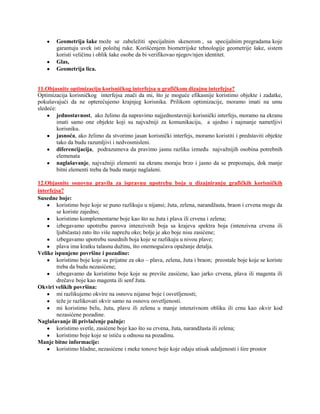 Geometrija šake može se zabeležiti specijalnim skenerom , sa specijalnim pregradama koje
        garantuju uvek isti položaj ruke. Korišćenjem biometrijske tehnologije geometrije šake, sistem
        koristi veličinu i oblik šake osobe da bi verifikovao njegov/njen identitet.
        Glas,
        Geometrija lica.


11.Objasnite optimizaciju korisničkog interfejsa u grafičkom dizajnu interfejsa?
Optimizacija korisničkog interfejsa znači da mi, što je moguće efikasnije koristimo objekte i zadatke,
pokušavajući da ne opterećujemo krajnjeg korisnika. Prilikom optimizacije, moramo imati na umu
sledeće:
         jednostavnost, ako želimo da napravimo najjednostavniji korisnički interfejs, moramo na ekranu
         imati samo one objekte koji su najvažniji za komunikaciju, a ujedno i najmanje nametljivi
         korisniku.
         jasnoća, ako želimo da stvorimo jasan korisnički interfejs, moramo koristiti i predstaviti objekte
         tako da budu razumljivi i nedvosmisleni.
         diferencijacija, podrazumeva da pravimo jasnu razliku između najvažnijih osobina potrebnih
         elemenata
         naglašavanje, najvažniji elementi na ekranu moraju brzo i jasno da se prepoznaju, dok manje
         bitni elementi treba da budu manje naglašeni.

12.Objasnite osnovna pravila za ispravnu upotrebu boja u dizajniranju grafičkih korisničkih
interfejsa?
Susedne boje:
        koristimo boje koje se puno razlikuju u nijansi; žuta, zelena, narandžasta, braon i crvena mogu da
        se koriste zajedno;
        koristimo komplementarne boje kao što su žuta i plava ili crvena i zelena;
        izbegavamo upotrebu parova intenzivnih boja sa krajeva spektra boja (intenzivna crvena ili
        ljubičasta) zato što više naprežu oko; bolje je ako boje nisu zasićene;
        izbegavamo upotrebu susednih boja koje se razlikuju u nivou plave;
        plava ima kratku talasnu dužinu, što onemogućava opažanje detalja.
Velike ispunjene površine i pozadine:
        koristimo boje koje su prijatne za oko – plava, zelena, žuta i braon; preostale boje koje se koriste
        treba da budu nezasićene;
        izbegavamo da koristimo boje koje su previše zasićene, kao jarko crvena, plava ili magenta ili
        drečave boje kao magenta ili senf žuta.
Okviri velikih površina:
        mi razlikujemo okvire na osnovu nijanse boje i osvetljenosti;
        teže je razlikovati okvir samo na osnovu osvetljenosti.
        mi koristimo belu, žutu, plavu ili zelenu u manje intenzivnom obliku ili crnu kao okvir kod
        nezasićene pozadine.
Naglašavanje ili privlačenje pažnje:
        koristimo svetle, zasićene boje kao što su crvena, žuta, narandžasta ili zelena;
        koristimo boje koje se ističu u odnosu na pozadinu.
Manje bitne informacije:
        koristimo hladne, nezasićene i meke tonove boje koje odaju utisak udaljenosti i šire prostor
 