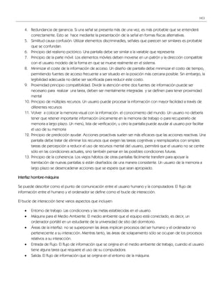 HCI



    4. Redundancia de ganancia. Si una señal se presenta más de una vez, es más probable que se entenderá
        correctamente. Esto se hace mediante la presentación de la señal en formas físicas alternativas.
    5. Similitud causa confusión: Utilizar elementos discriminadles, señales que parecen ser similares es probable
        que se confundan.
    6. Principio del realismo pictórico. Una pantalla debe ser similar a la variable que representa
    7. Principio de la parte móvil. Los elementos móviles deben moverse en un patrón y la dirección compatible
        con el usuario modelo de la forma en que se mueve realmente en el sistema.
    8. Minimizar el coste de la información de acceso. Un diseño de pantalla debe minimizar el costo de tiempo,
        permitiendo fuentes de acceso frecuente a ser situado en la posición más cercana posible. Sin embargo, la
        legibilidad adecuada no debe ser sacrificada para reducir este costo.
    9. Proximidad principio compatibilidad. Dividir la atención entre dos fuentes de información puede ser
        necesario para realizar una tarea, deben ser mentalmente integradas y se definen para tener proximidad
        mental
    10. Principio de múltiples recursos. Un usuario puede procesar la información con mayor facilidad a través de
        diferentes recursos
    11. Volver a colocar la memoria visual con la información: el conocimiento del mundo. Un usuario no debería
        tener que retener importante información únicamente en la memoria de trabajo o para recuperarlo de
        memoria a largo plazo. Un menú, lista de verificación, u otro la pantalla puede ayudar al usuario por facilitar
        el uso de su memoria
    12. Principio de predicción ayudar. Acciones proactivas suelen ser más eficaces que las acciones reactivas. Una
        pantalla debe tratar de eliminar los recursos que exigen las tareas cognitivas y reemplazarlos con simples
        tareas de percepción a reducir el uso de recursos mental del usuario, permitirá que el usuario no se centre
        sólo en las condiciones actuales, sino también pensar en las posibles condiciones futuras.
    13. Principio de la coherencia. Los viejos hábitos de otras pantallas fácilmente transferir para apoyar la
        tramitación de nuevas pantallas si están diseñados de una manera consistente. Un usuario de la memoria a
        largo plazo se desencadenar acciones que se espera que sean apropiado.

Interfaz hombre-máquina

Se puede describir como el punto de comunicación entre el usuario humano y la computadora. El flujo de
información entre el humano y el ordenador se define como el bucle de interacción.

El bucle de interacción tiene varios aspectos que incluyen:

       Entorno de trabajo: Las condiciones y las metas establecidas en el usuario.
       Máquina para el Medio Ambiente: El medio ambiente que el equipo está conectado, es decir, un
        ordenador portátil en un estudiante de la universidad de sitio del dormitorio.
       Áreas de la interfaz: no se superponen las áreas implican procesos del ser humano y el ordenador no
        perteneciente a su interacción. Mientras tanto, las áreas de solapamiento sólo se ocupan de los procesos
        relativos a su interacción.
       Entrada de Flujo: El flujo de información que se origina en el medio ambiente de trabajo, cuando el usuario
        tiene alguna tarea que requiere el uso de su computadora.
       Salida: El flujo de información que se origina en el entorno de la máquina.
 
