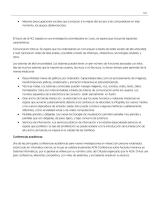 HCI



       Mayores preocupaciones sociales que conducen a la mejora del acceso a las computadoras en este
        momento, los grupos desfavorecidos.



El futuro de la HCI, basado en una investigación prometedora en curso, se espera que incluya las siguientes
características:

Comunicación Ubicua. Se espera que los ordenadores se comuniquen a través de redes locales de alta velocidad,
a nivel nacional en redes de área amplia, y portable a través de infrarrojos, ultrasónicos, tecnologías celulares, y
otros.

Los sistemas de alta funcionalidad. Los sistemas pueden tener un gran número de funciones asociadas con ellos.
Hay así muchos sistemas que la mayoría de usuarios, técnicos o no técnicos, no tienen tiempo para aprender de la
manera tradicional

       Disponibilidad masiva de gráficos por ordenador. Capacidades tales como el procesamiento de imágenes,
        transformaciones gráficas, renderizado y animación interactiva se está extendiendo.
       Técnicas mixtas. Los sistemas comerciales pueden manejar imágenes, voz, sonidos, video, texto, datos
        formateados. Estos son intercambiables a través de enlaces de comunicación entre los usuarios. Los
        mundos separados de la electrónica de consumo están parcialmente en fusión.
       Gran ancho de banda interacción. La velocidad a la que los seres humanos y máquinas interactúan se
        espera que aumente sustancialmente debido a los cambios en la velocidad, la infografía, los nuevos medios
        y los nuevos dispositivos de entrada / salida. Esto puede conducir a algunas interfaces cualitativamente
        diferentes, como la realidad virtual o de video computacional.
       Pantallas grandes y delgadas. Las nuevas tecnologías de visualización permiten pantallas muy grandes y
        pantallas que son delgadas, de peso ligero, y bajo consumo de potencia.
       Servicios de Información. Los servicios públicos de información y la industria especializada servicios se
        espera que proliferen. La tasa de proliferación se puede acelerar con la introducción de la interacción de
        alto ancho de banda y la mejora en la calidad de las interfaces.

Conferencias académicas

Una de las principales conferencias académicas para nuevas investigaciones en interacción persona-ordenador,
sobre todo en informática ciencia, es la que se celebra anualmente ACM Conferencia sobre Factores Humanos en
Sistemas Informáticos, por lo general se refiere por su nombre corto del CHI,está organizado por la ACM. CHI es una
gran conferencia, altamente competitivo, con miles de asistentes, y es bastante amplia en su alcance.
 