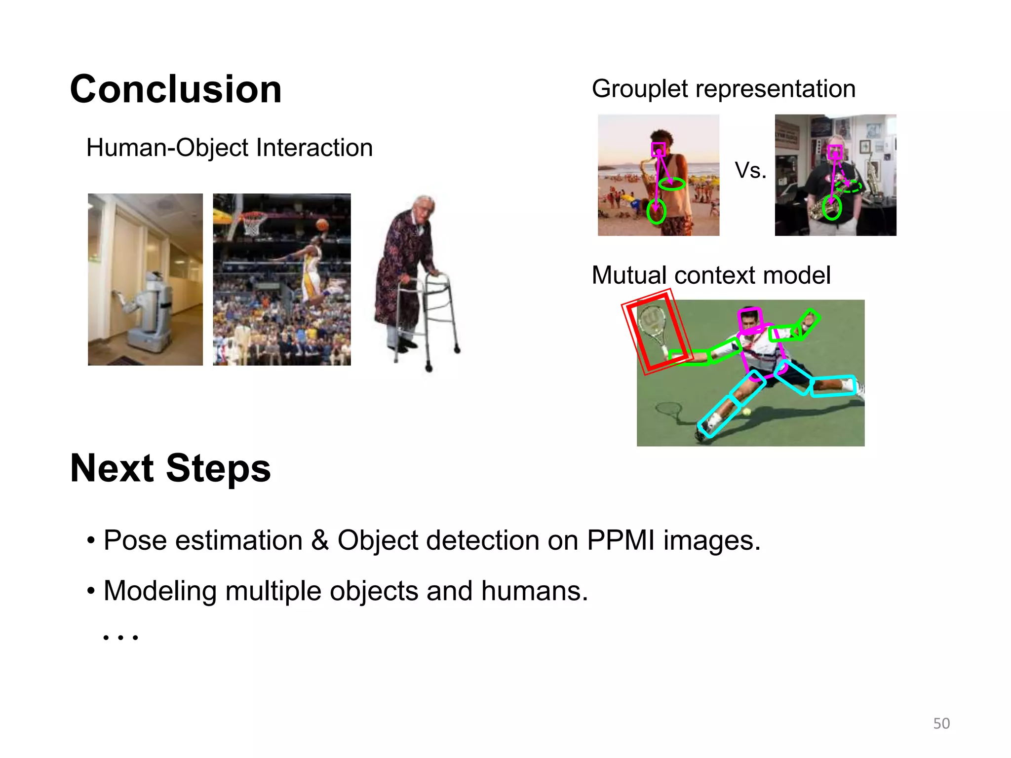 50
Conclusion
Human-Object Interaction
Next Steps
Vs.
• Pose estimation & Object detection on PPMI images.
• Modeling multiple objects and humans.

Grouplet representation
Mutual context model
 
