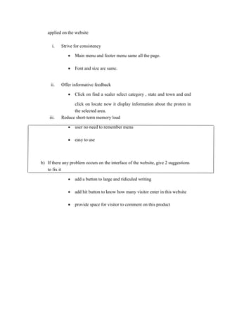 applied on the website
i.

Strive for consistency
•
•

ii.

Main menu and footer menu same all the page.
Font and size are same.

Offer informative feedback
•

iii.

Click on find a sealer select category , state and town and end

click on locate now it display information about the proton in
the selected area.
Reduce short-term memory load
•

user no need to remember menu

•

easy to use

b) If there any problem occurs on the interface of the website, give 2 suggestions
to fix it
•

add a button to large and ridiculed writing

•

add hit button to know how many visitor enter in this website

•

provide space for visitor to comment on this product

 