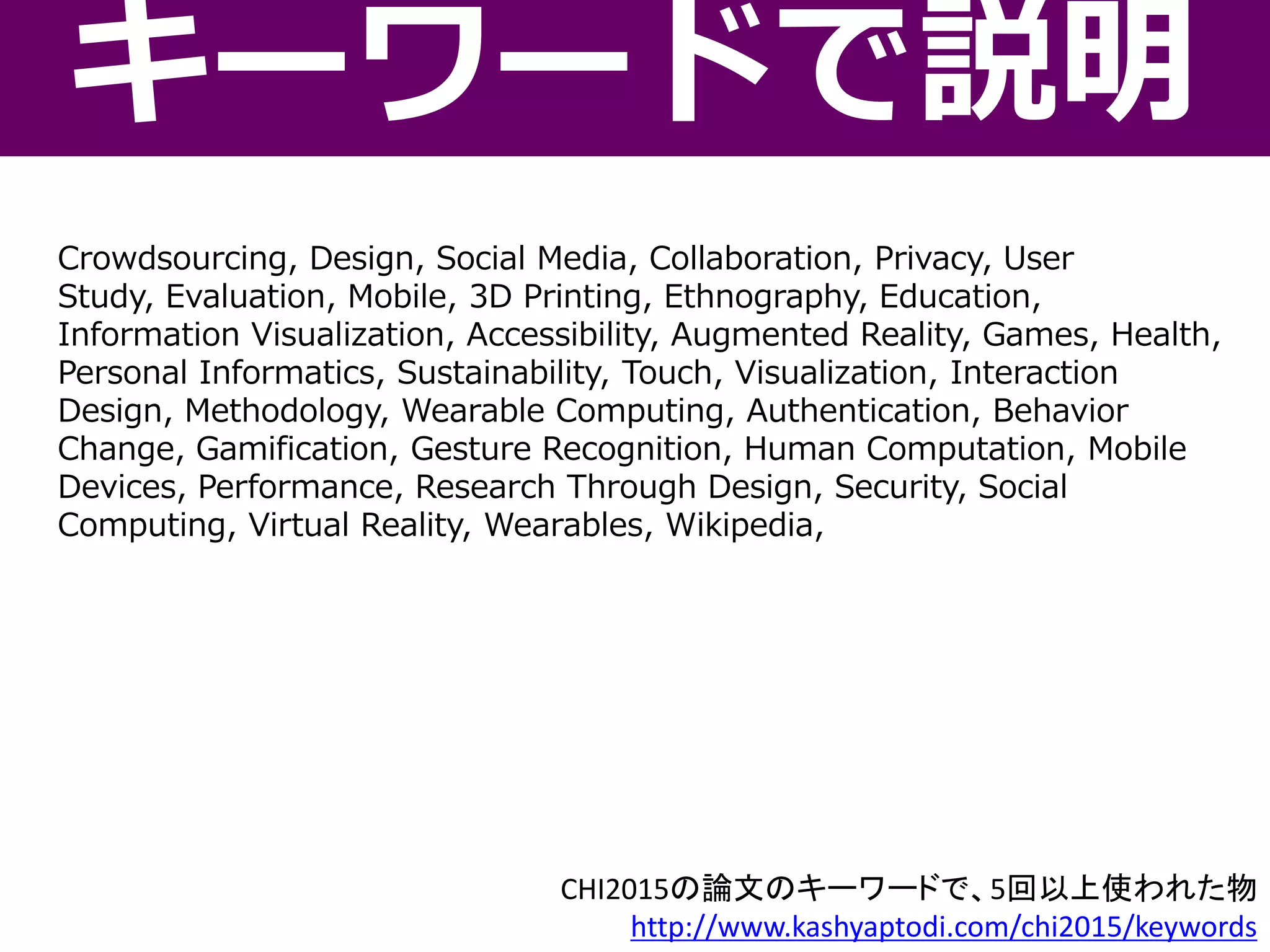 Crowdsourcing, Design, Social Media, Collaboration, Privacy, User
Study, Evaluation, Mobile, 3D Printing, Ethnography, Education,
Information Visualization, Accessibility, Augmented Reality, Games, Health,
Personal Informatics, Sustainability, Touch, Visualization, Interaction
Design, Methodology, Wearable Computing, Authentication, Behavior
Change, Gamification, Gesture Recognition, Human Computation, Mobile
Devices, Performance, Research Through Design, Security, Social
Computing, Virtual Reality, Wearables, Wikipedia,
キーワードで説明
CHI2015の論文のキーワードで、5回以上使われた物
http://www.kashyaptodi.com/chi2015/keywords
 