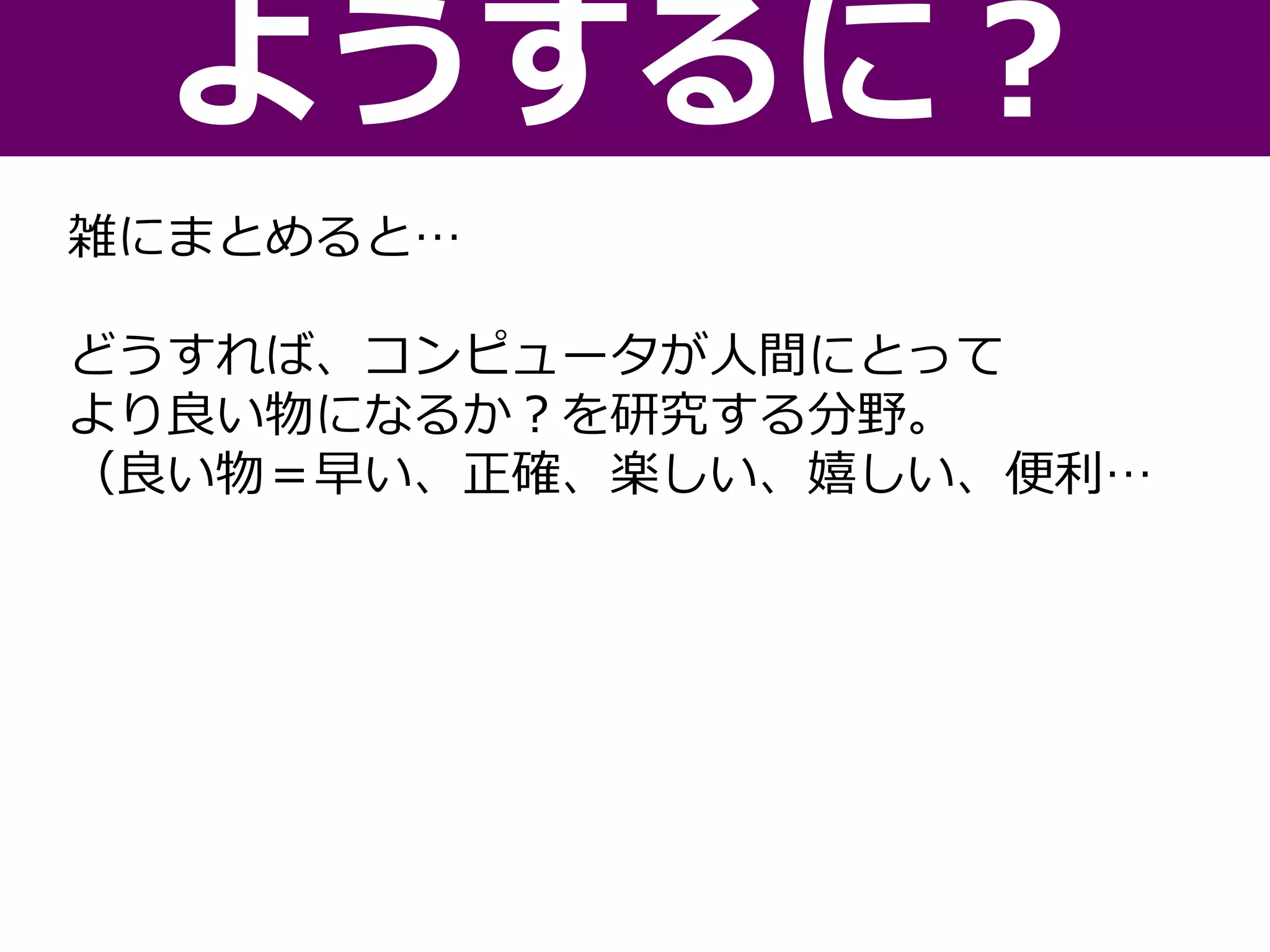 雑にまとめると…
どうすれば、コンピュータが人間にとって
より良い物になるか？を研究する分野。
（良い物＝早い、正確、楽しい、嬉しい、便利…
ようするに？
 