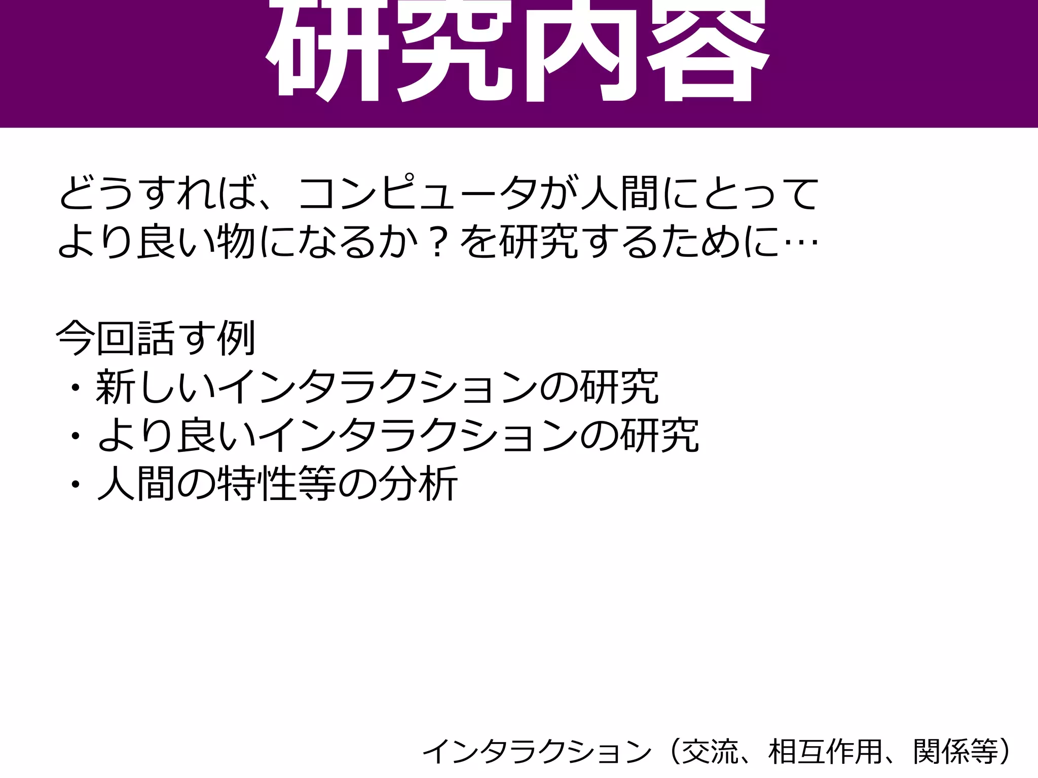 どうすれば、コンピュータが人間にとって
より良い物になるか？を研究するために…
今回話す例
・新しいインタラクションの研究
・より良いインタラクションの研究
・人間の特性等の分析
研究内容
インタラクション（交流、相互作用、関係等）
 