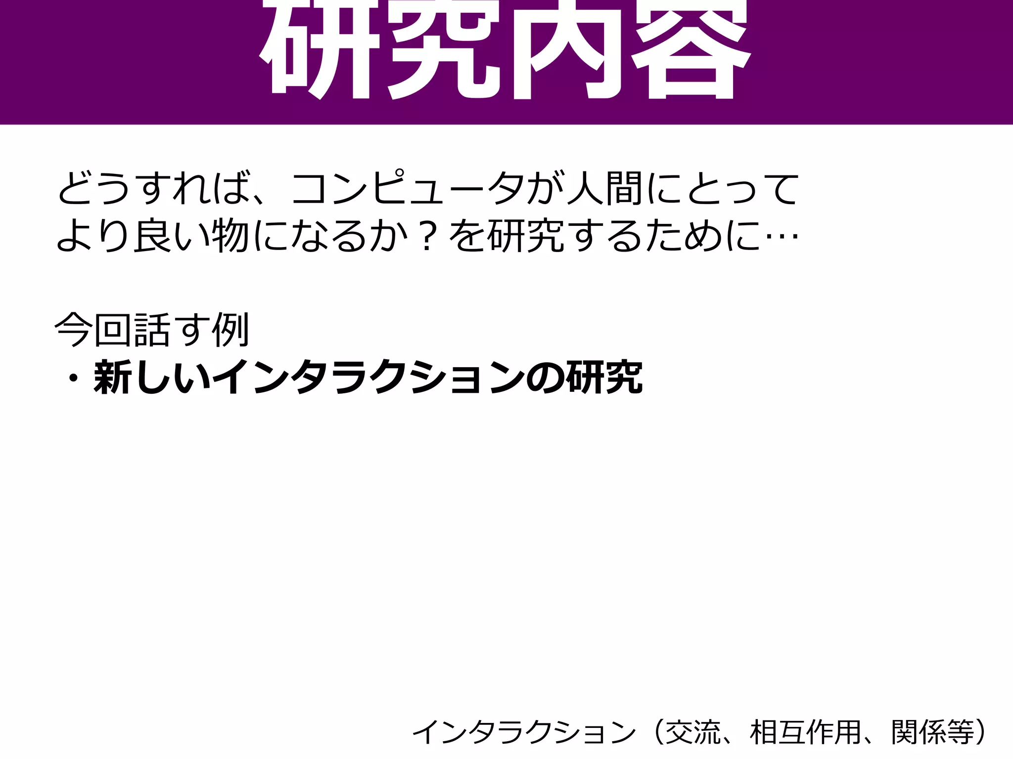 どうすれば、コンピュータが人間にとって
より良い物になるか？を研究するために…
今回話す例
・新しいインタラクションの研究
研究内容
インタラクション（交流、相互作用、関係等）
 