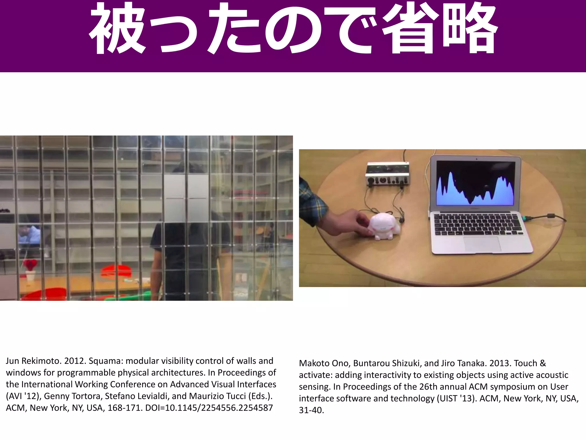 被ったので省略
Jun Rekimoto. 2012. Squama: modular visibility control of walls and
windows for programmable physical architectures. In Proceedings of
the International Working Conference on Advanced Visual Interfaces
(AVI '12), Genny Tortora, Stefano Levialdi, and Maurizio Tucci (Eds.).
ACM, New York, NY, USA, 168-171. DOI=10.1145/2254556.2254587
Makoto Ono, Buntarou Shizuki, and Jiro Tanaka. 2013. Touch &
activate: adding interactivity to existing objects using active acoustic
sensing. In Proceedings of the 26th annual ACM symposium on User
interface software and technology (UIST '13). ACM, New York, NY, USA,
31-40.
 