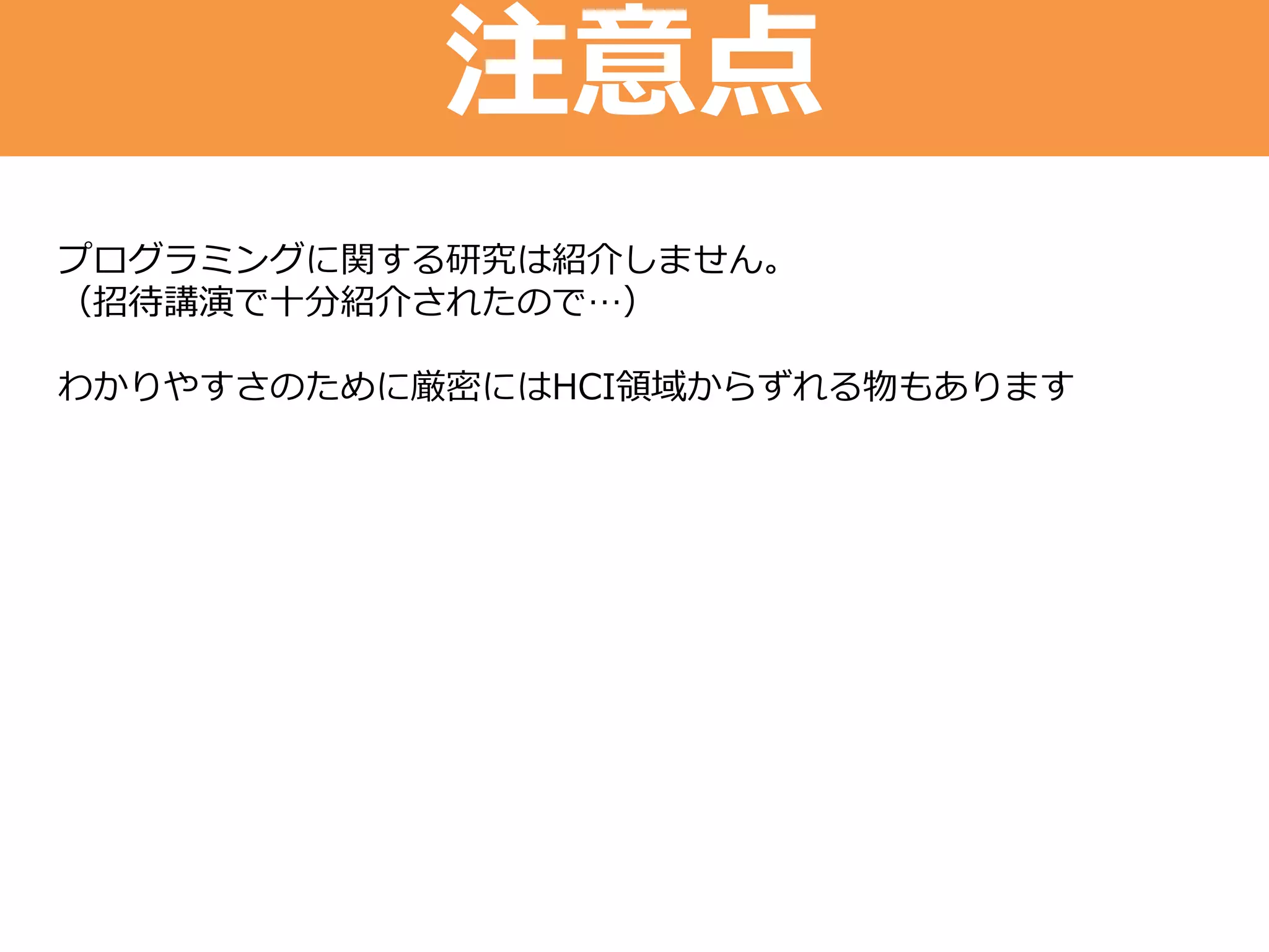 注意点
プログラミングに関する研究は紹介しません。
（招待講演で十分紹介されたので…）
わかりやすさのために厳密にはHCI領域からずれる物もあります
 