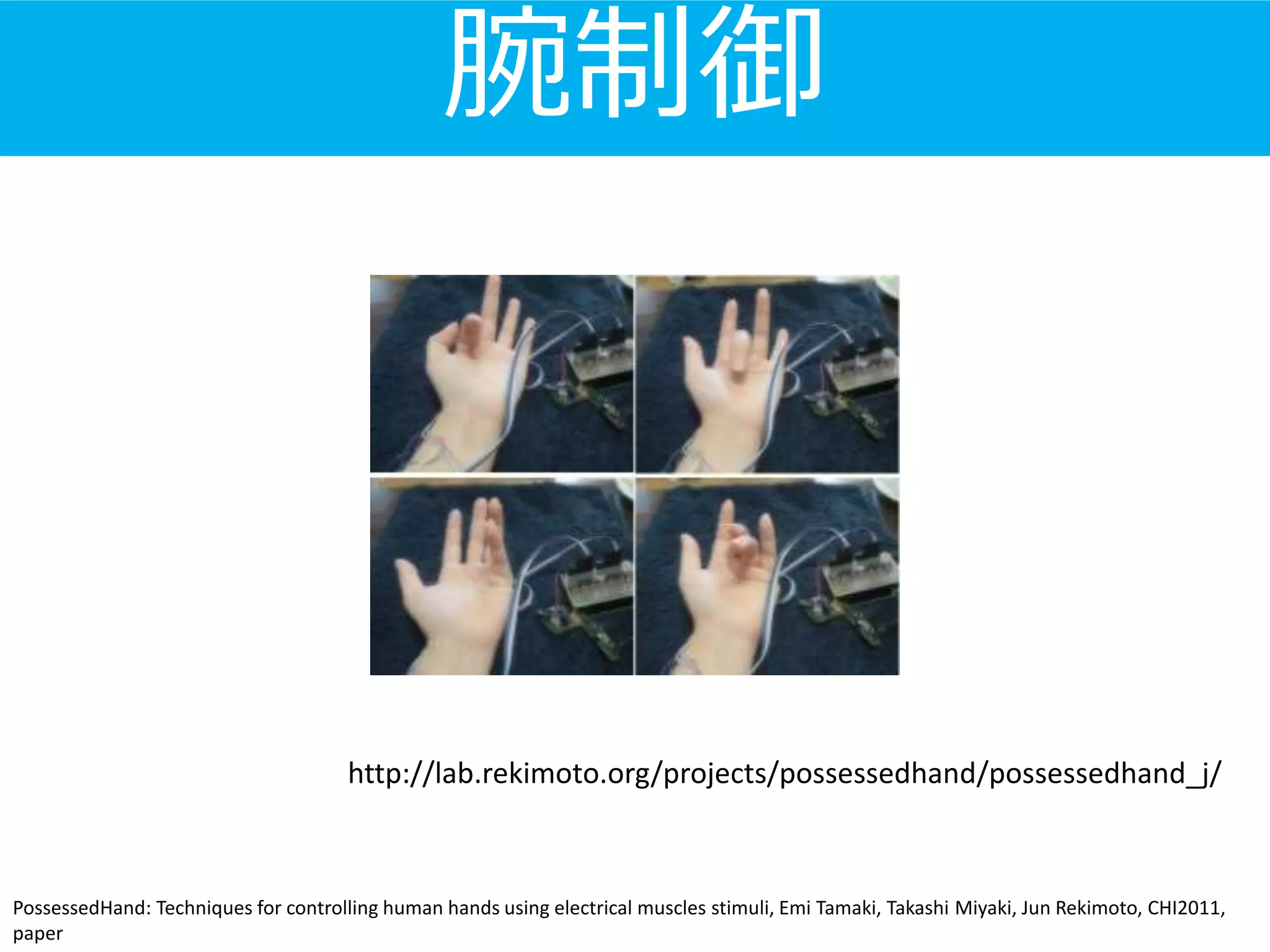腕制御
PossessedHand: Techniques for controlling human hands using electrical muscles stimuli, Emi Tamaki, Takashi Miyaki, Jun Rekimoto, CHI2011,
paper
http://lab.rekimoto.org/projects/possessedhand/possessedhand_j/
 