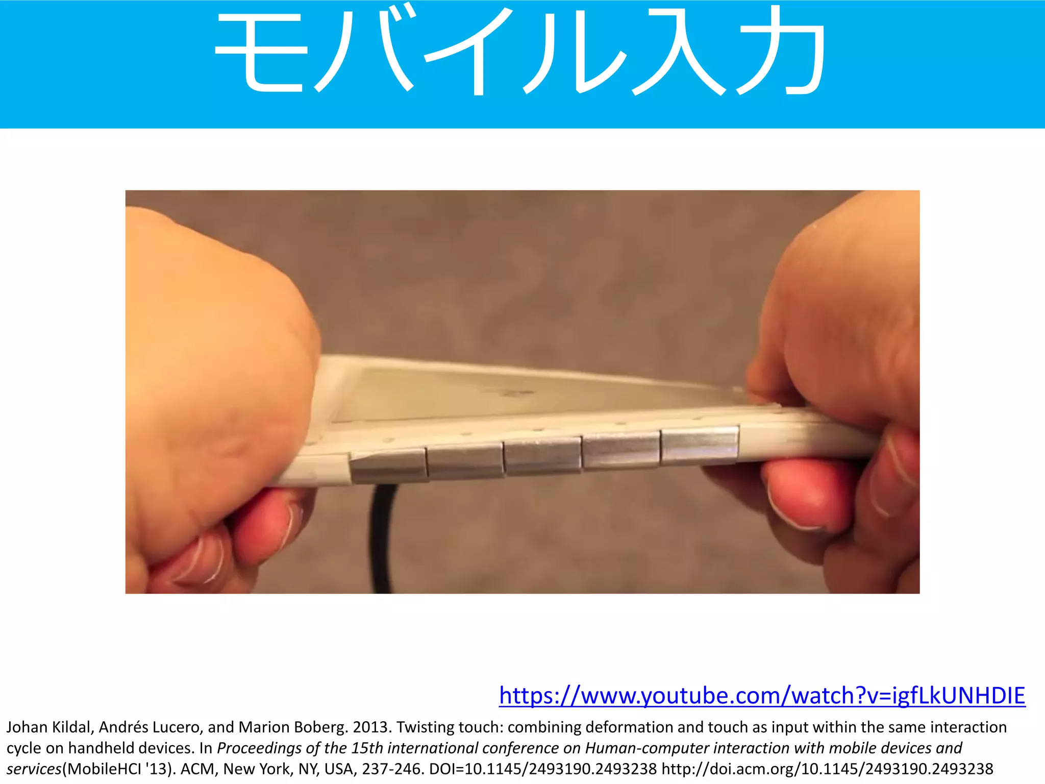 Johan Kildal, Andrés Lucero, and Marion Boberg. 2013. Twisting touch: combining deformation and touch as input within the same interaction
cycle on handheld devices. In Proceedings of the 15th international conference on Human-computer interaction with mobile devices and
services(MobileHCI '13). ACM, New York, NY, USA, 237-246. DOI=10.1145/2493190.2493238 http://doi.acm.org/10.1145/2493190.2493238
モバイル入力
https://www.youtube.com/watch?v=igfLkUNHDIE
 