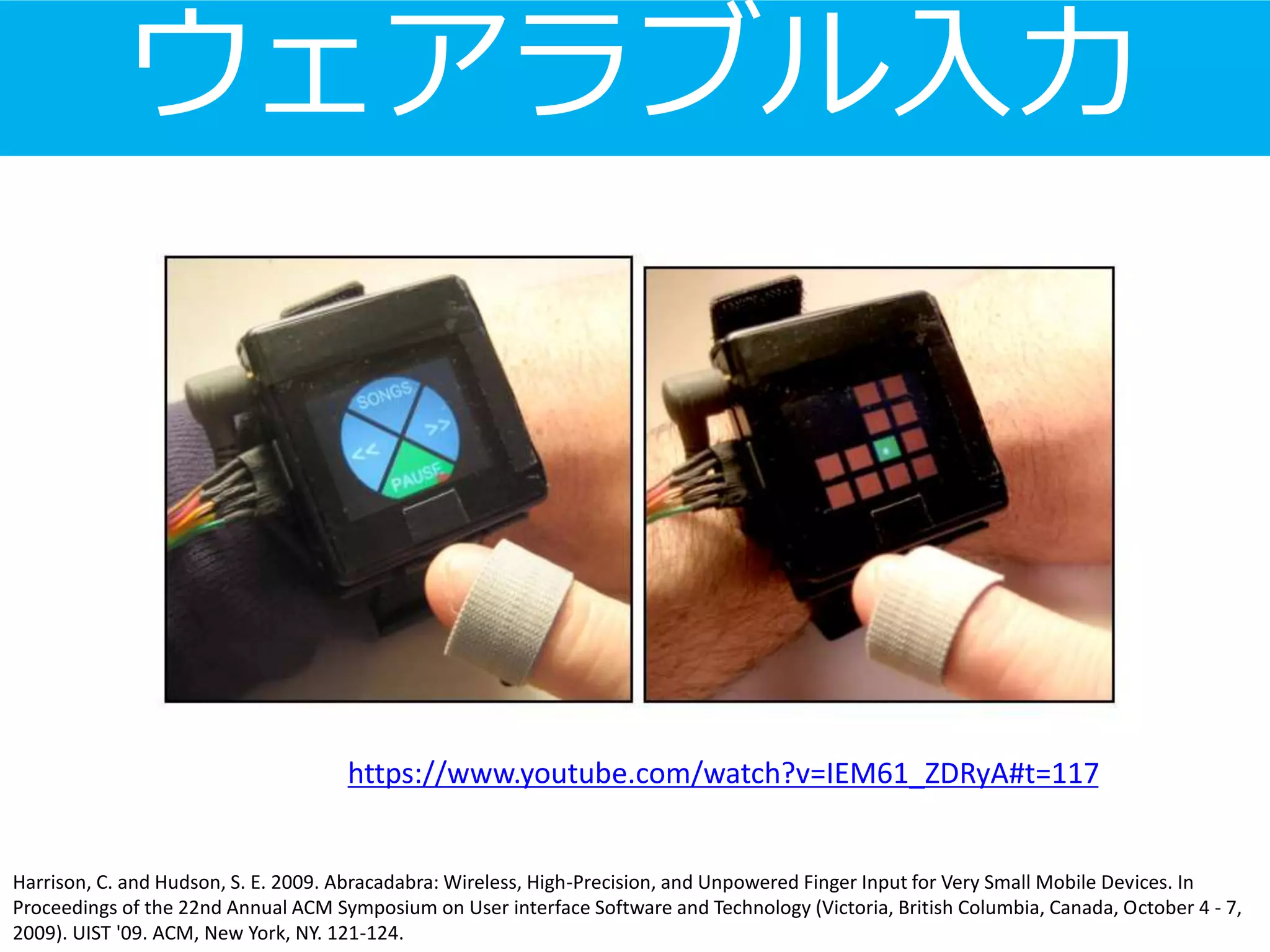 ウェアラブル入力
Harrison, C. and Hudson, S. E. 2009. Abracadabra: Wireless, High-Precision, and Unpowered Finger Input for Very Small Mobile Devices. In
Proceedings of the 22nd Annual ACM Symposium on User interface Software and Technology (Victoria, British Columbia, Canada, October 4 - 7,
2009). UIST '09. ACM, New York, NY. 121-124.
https://www.youtube.com/watch?v=IEM61_ZDRyA#t=117
 