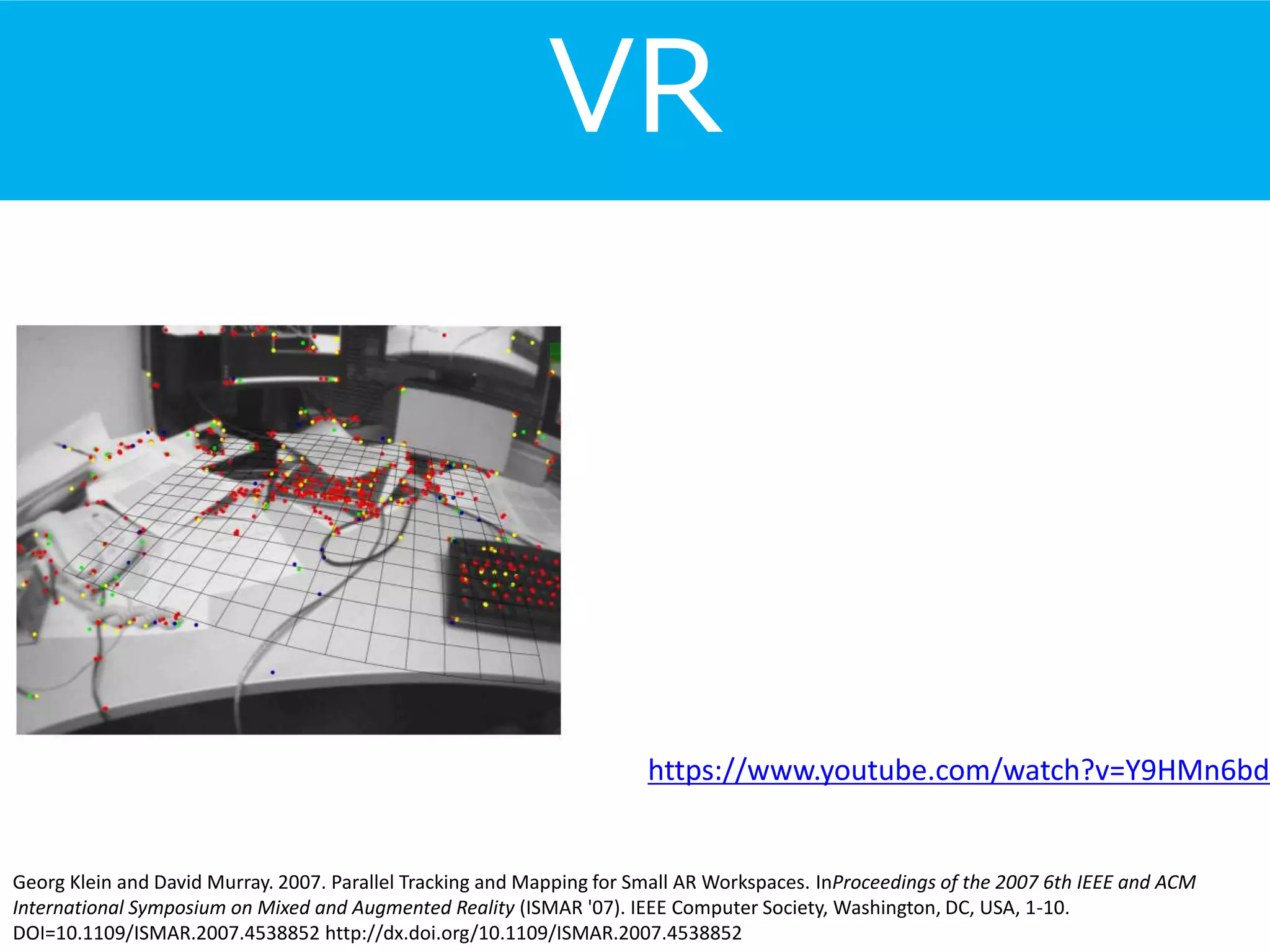 VR
Georg Klein and David Murray. 2007. Parallel Tracking and Mapping for Small AR Workspaces. InProceedings of the 2007 6th IEEE and ACM
International Symposium on Mixed and Augmented Reality (ISMAR '07). IEEE Computer Society, Washington, DC, USA, 1-10.
DOI=10.1109/ISMAR.2007.4538852 http://dx.doi.org/10.1109/ISMAR.2007.4538852
https://www.youtube.com/watch?v=Y9HMn6bd
 