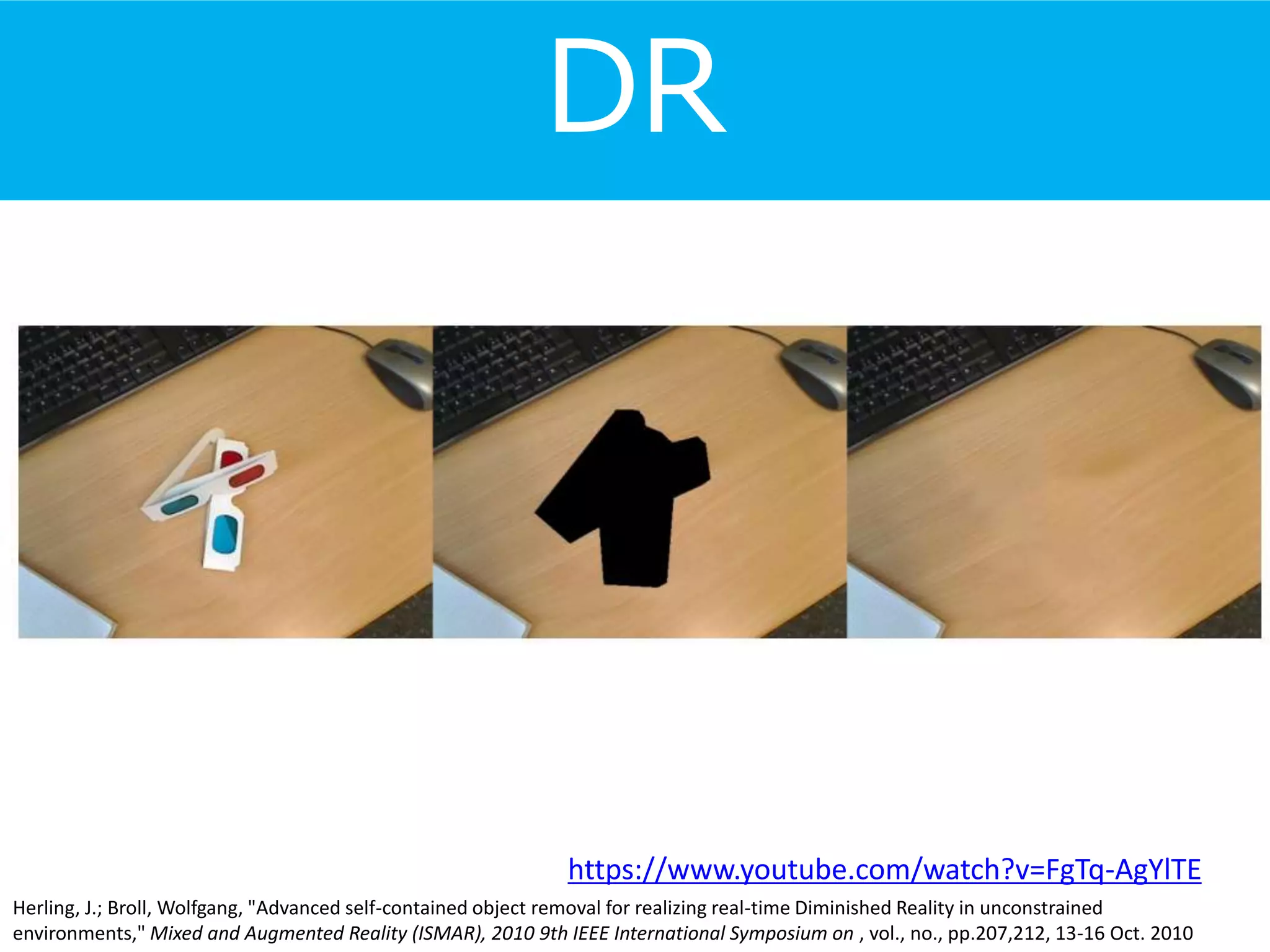 DR
Herling, J.; Broll, Wolfgang, "Advanced self-contained object removal for realizing real-time Diminished Reality in unconstrained
environments," Mixed and Augmented Reality (ISMAR), 2010 9th IEEE International Symposium on , vol., no., pp.207,212, 13-16 Oct. 2010
https://www.youtube.com/watch?v=FgTq-AgYlTE
 