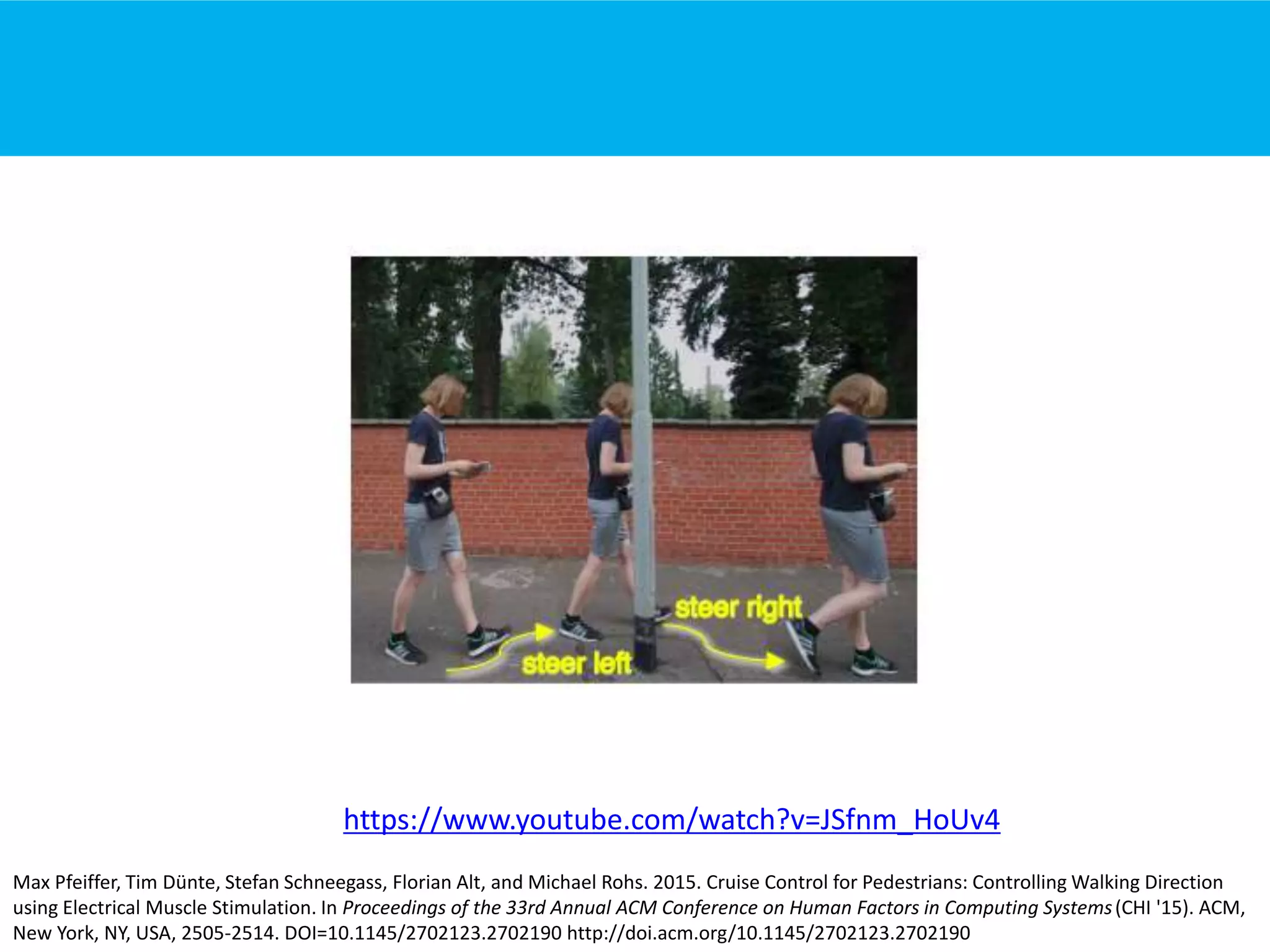 Max Pfeiffer, Tim Dünte, Stefan Schneegass, Florian Alt, and Michael Rohs. 2015. Cruise Control for Pedestrians: Controlling Walking Direction
using Electrical Muscle Stimulation. In Proceedings of the 33rd Annual ACM Conference on Human Factors in Computing Systems(CHI '15). ACM,
New York, NY, USA, 2505-2514. DOI=10.1145/2702123.2702190 http://doi.acm.org/10.1145/2702123.2702190
https://www.youtube.com/watch?v=JSfnm_HoUv4
 