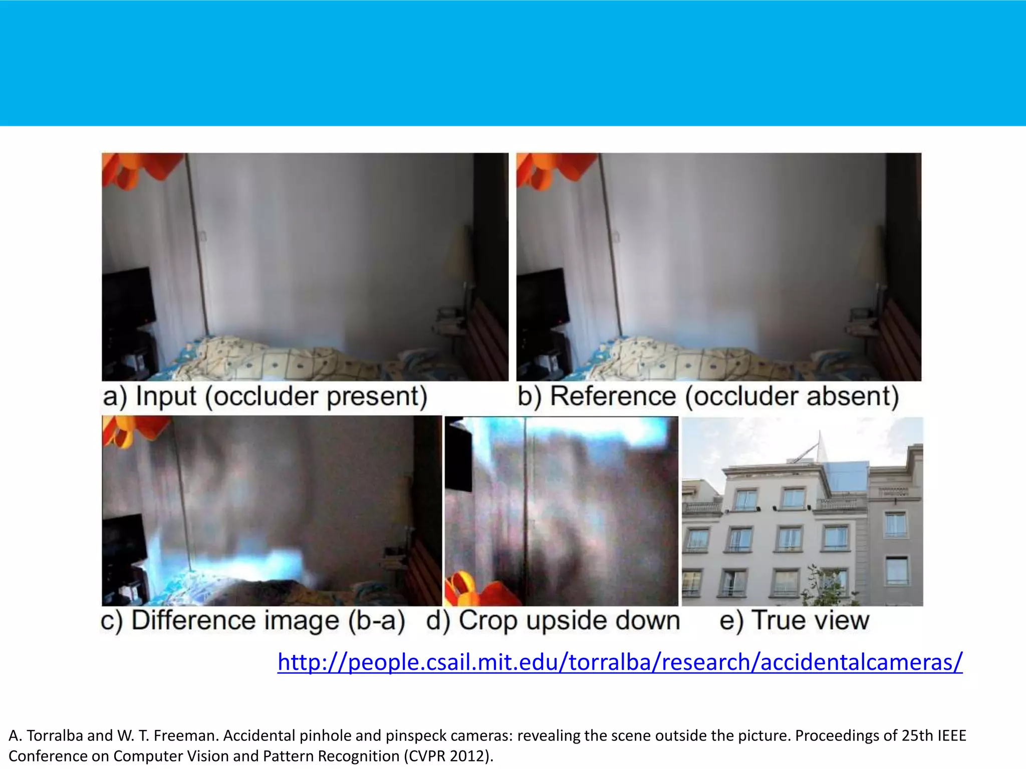 A. Torralba and W. T. Freeman. Accidental pinhole and pinspeck cameras: revealing the scene outside the picture. Proceedings of 25th IEEE
Conference on Computer Vision and Pattern Recognition (CVPR 2012).
http://people.csail.mit.edu/torralba/research/accidentalcameras/
 
