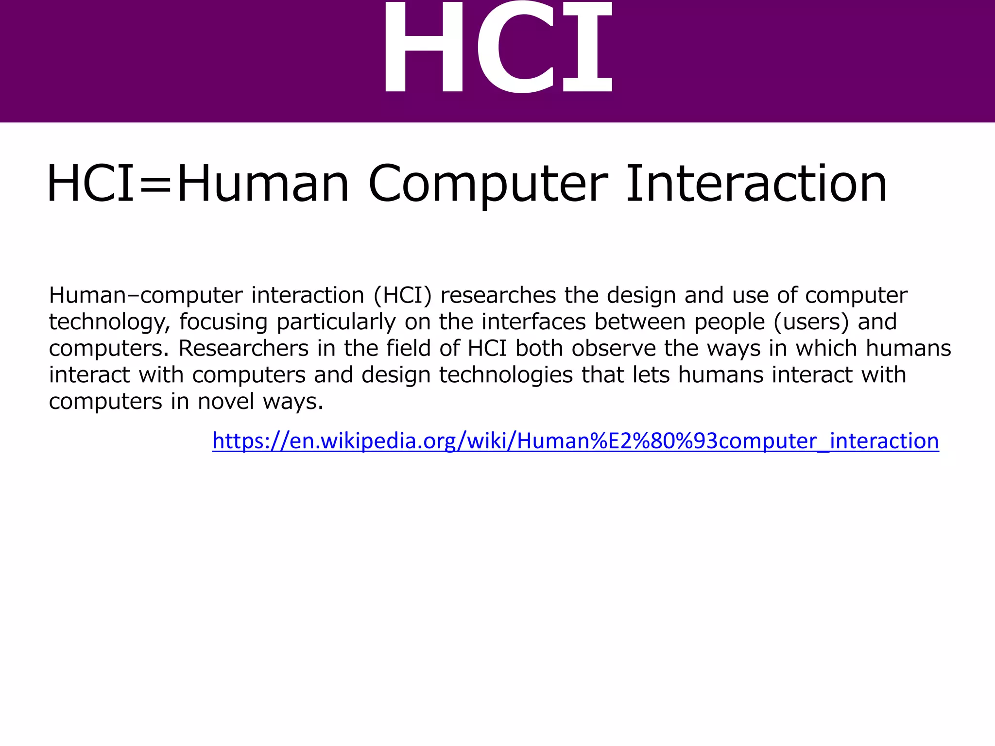 Human–computer interaction (HCI) researches the design and use of computer
technology, focusing particularly on the interfaces between people (users) and
computers. Researchers in the field of HCI both observe the ways in which humans
interact with computers and design technologies that lets humans interact with
computers in novel ways.
https://en.wikipedia.org/wiki/Human%E2%80%93computer_interaction
HCI=Human Computer Interaction
HCI
 