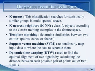 • K-means : This classification searches for statistically
similar groups in multi-spectral space.
• K-nearest neighbors (K-NN) : classify objects according
to the closest training examples in the feature space.
• Template matching : determine similarities between two
entities (points, cures, or shapes)
• Support vector machine (SVM) : to nonlinearly map
input data to where the data to separate them.
• Dynamic time warping (DTW) : used to find the
optimal alignment of two signals by calculating the
distance between each possible pair of points out of two
signals
22/30
 