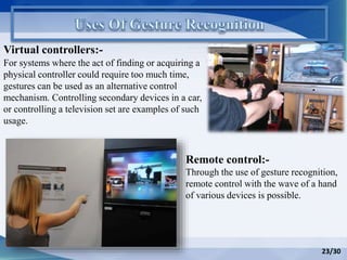 Virtual controllers:-
Remote control:-
Through the use of gesture recognition,
remote control with the wave of a hand
of various devices is possible.
For systems where the act of finding or acquiring a
physical controller could require too much time,
gestures can be used as an alternative control
mechanism. Controlling secondary devices in a car,
or controlling a television set are examples of such
usage.
23/30
 