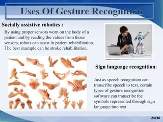 Socially assistive robotics :
Sign language recognition:
By using proper sensors worn on the body of a
patient and by reading the values from those
sensors, robots can assist in patient rehabilitation.
The best example can be stroke rehabilitation.
Just as speech recognition can
transcribe speech to text, certain
types of gesture recognition
software can transcribe the
symbols represented through sign
language into text.
24/30
 