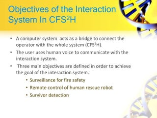 Objectives of the Interaction
System In CFS2H
• A computer system acts as a bridge to connect the
operator with the whole system (CFS2H).
• The user uses human voice to communicate with the
interaction system.
• Three main objectives are defined in order to achieve
the goal of the interaction system.
• Surveillance for fire safety
• Remote control of human rescue robot
• Survivor detection
 