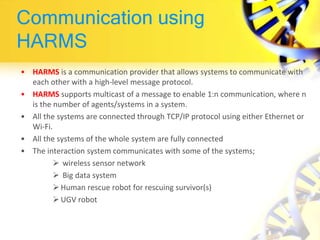 Communication using
HARMS
• HARMS is a communication provider that allows systems to communicate with
each other with a high-level message protocol.
• HARMS supports multicast of a message to enable 1:n communication, where n
is the number of agents/systems in a system.
• All the systems are connected through TCP/IP protocol using either Ethernet or
Wi-Fi.
• All the systems of the whole system are fully connected
• The interaction system communicates with some of the systems;
 wireless sensor network
 Big data system
 Human rescue robot for rescuing survivor(s)
 UGV robot
 
