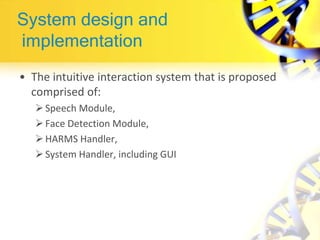System design and
implementation
• The intuitive interaction system that is proposed
comprised of:
Speech Module,
Face Detection Module,
HARMS Handler,
System Handler, including GUI
 