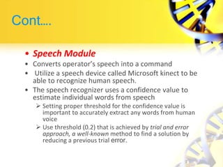Cont….
• Speech Module
• Converts operator’s speech into a command
• Utilize a speech device called Microsoft kinect to be
able to recognize human speech.
• The speech recognizer uses a confidence value to
estimate individual words from speech
 Setting proper threshold for the confidence value is
important to accurately extract any words from human
voice
 Use threshold (0.2) that is achieved by trial and error
approach, a well-known method to find a solution by
reducing a previous trial error.
 