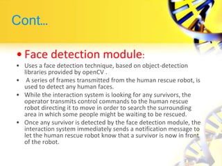 Cont…
• Face detection module:
• Uses a face detection technique, based on object-detection
libraries provided by openCV .
• A series of frames transmitted from the human rescue robot, is
used to detect any human faces.
• While the interaction system is looking for any survivors, the
operator transmits control commands to the human rescue
robot directing it to move in order to search the surrounding
area in which some people might be waiting to be rescued.
• Once any survivor is detected by the face detection module, the
interaction system immediately sends a notification message to
let the human rescue robot know that a survivor is now in front
of the robot.
 