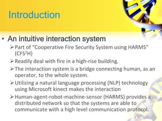 Introduction
• An intuitive interaction system
Part of “Cooperative Fire Security System using HARMS”
(CFS2H)
Readily deal with fire in a high-rise building.
The interaction system is a bridge connecting human, as an
operator, to the whole system.
Utilizing a natural language processing (NLP) technology
using Microsoft kinect makes the interaction
Human-agent-robot-machine-sensor (HARMS) provides a
distributed network so that the systems are able to
communicate with a high level communication protocol.
 