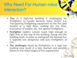 Why Need For Human robot
interaction?
• Fire in a high-rise building is challenging for
firefighters to handle because many factors e.g.
Transporting firefighting equipment to the fire spot
located at a high floor, seeking the fire floor,
evacuation of people, etc. Are against firefighters.
• Firefighter ladders cannot reach high enough to
fight fires at the top of the building. Going into the
building itself, in order to extinguish the blazing fire,
is typically too dangerous and puts firefighters at
risk.
• The challenges faced by firefighters in a high-rise
building may result in a late reaction and possible
failure in the initial stages of fire suppression.
 