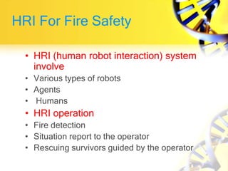 HRI For Fire Safety
• HRI (human robot interaction) system
involve
• Various types of robots
• Agents
• Humans
• HRI operation
• Fire detection
• Situation report to the operator
• Rescuing survivors guided by the operator
 