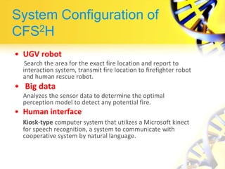 System Configuration of
CFS2H
• UGV robot
Search the area for the exact fire location and report to
interaction system, transmit fire location to firefighter robot
and human rescue robot.
• Big data
Analyzes the sensor data to determine the optimal
perception model to detect any potential fire.
• Human interface
Kiosk-type computer system that utilizes a Microsoft kinect
for speech recognition, a system to communicate with
cooperative system by natural language.
 
