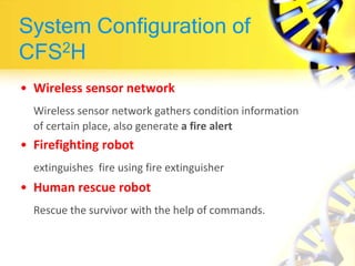 System Configuration of
CFS2H
• Wireless sensor network
Wireless sensor network gathers condition information
of certain place, also generate a fire alert
• Firefighting robot
extinguishes fire using fire extinguisher
• Human rescue robot
Rescue the survivor with the help of commands.
 