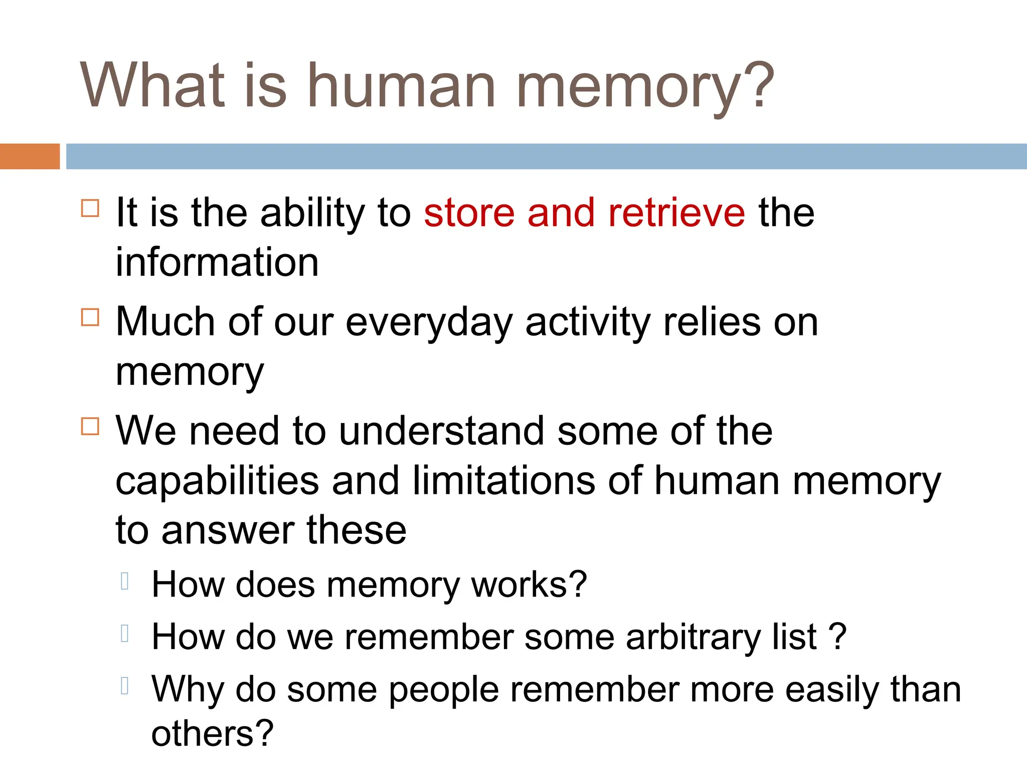 What is human memory?
 It is the ability to store and retrieve the
information
 Much of our everyday activity relies on
memory
 We need to understand some of the
capabilities and limitations of human memory
to answer these
 How does memory works?
 How do we remember some arbitrary list ?
 Why do some people remember more easily than
others?
 