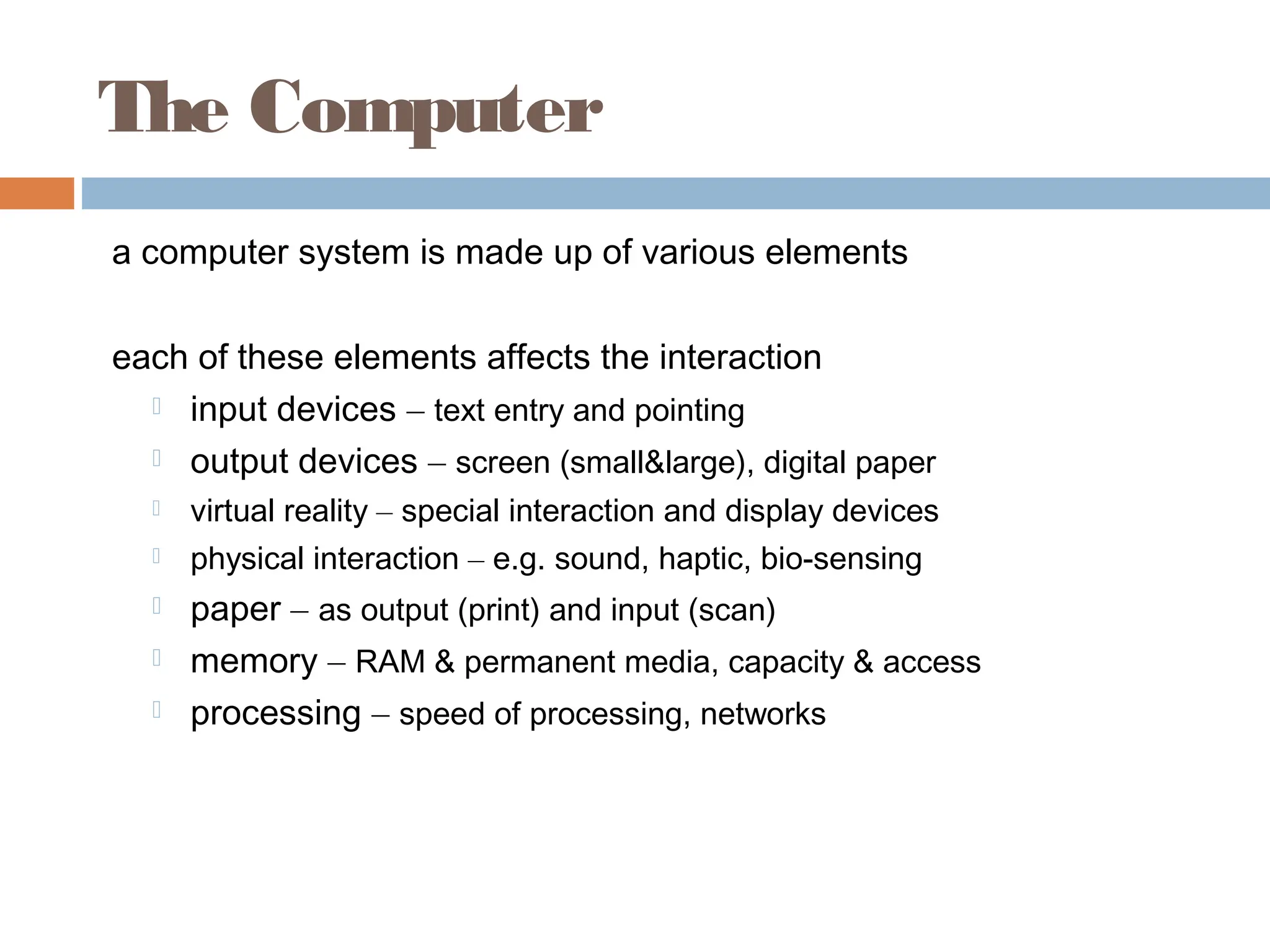 The Computer
a computer system is made up of various elements
each of these elements affects the interaction
 input devices – text entry and pointing
 output devices – screen (small&large), digital paper
 virtual reality – special interaction and display devices
 physical interaction – e.g. sound, haptic, bio-sensing
 paper – as output (print) and input (scan)
 memory – RAM & permanent media, capacity & access
 processing – speed of processing, networks
 