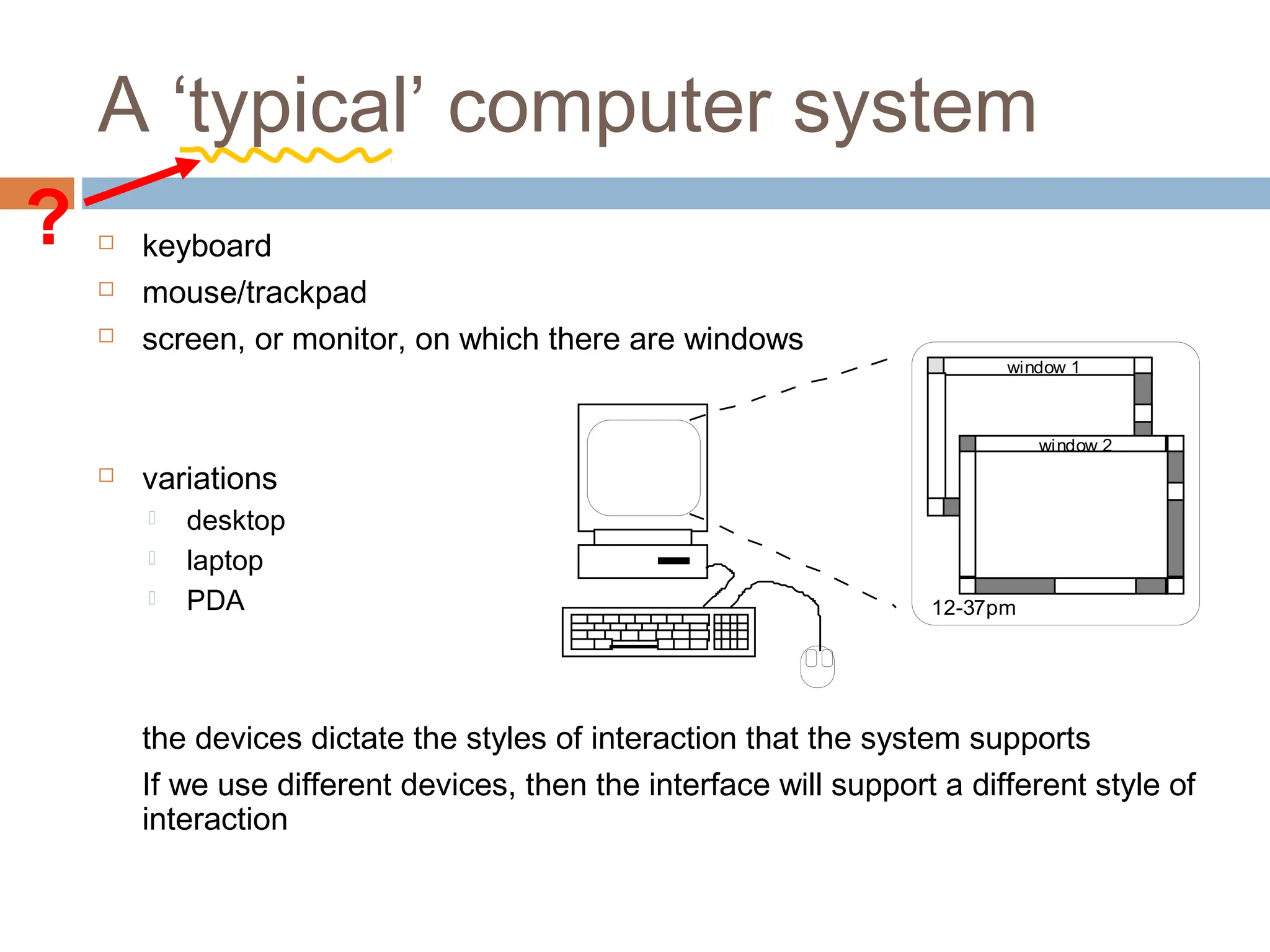 A ‘typical’ computer system
 keyboard
 mouse/trackpad
 screen, or monitor, on which there are windows
 variations
 desktop
 laptop
 PDA
the devices dictate the styles of interaction that the system supports
If we use different devices, then the interface will support a different style of
interaction
window 1
window 2
12-37pm
?
 