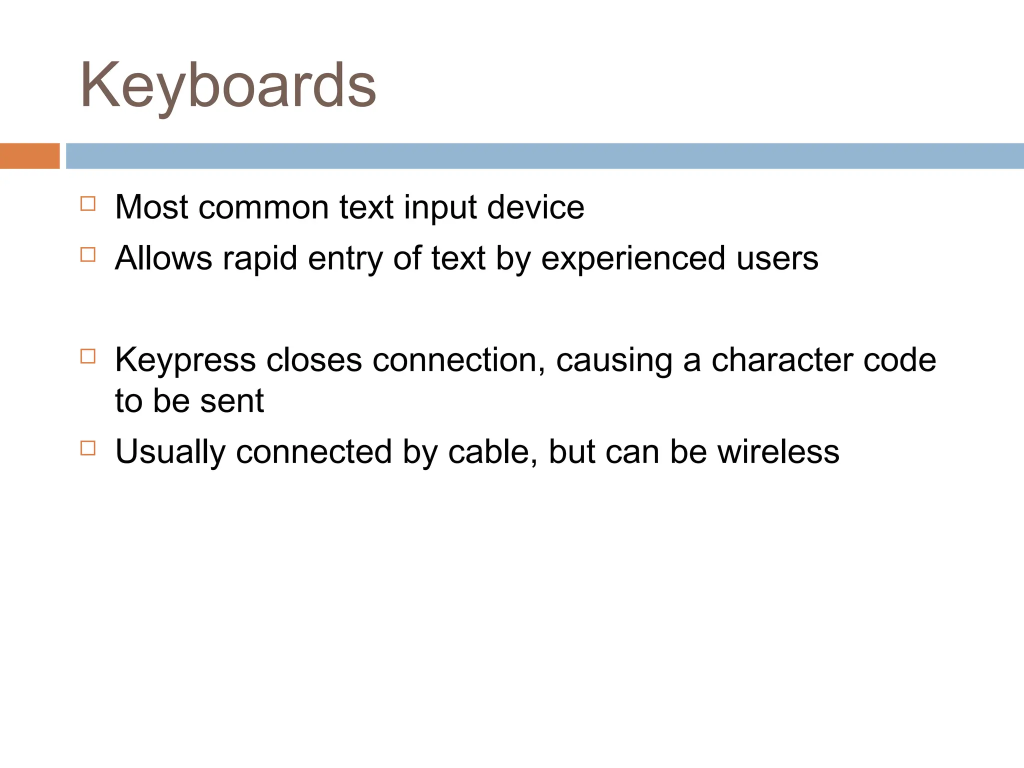 Keyboards
 Most common text input device
 Allows rapid entry of text by experienced users
 Keypress closes connection, causing a character code
to be sent
 Usually connected by cable, but can be wireless
 