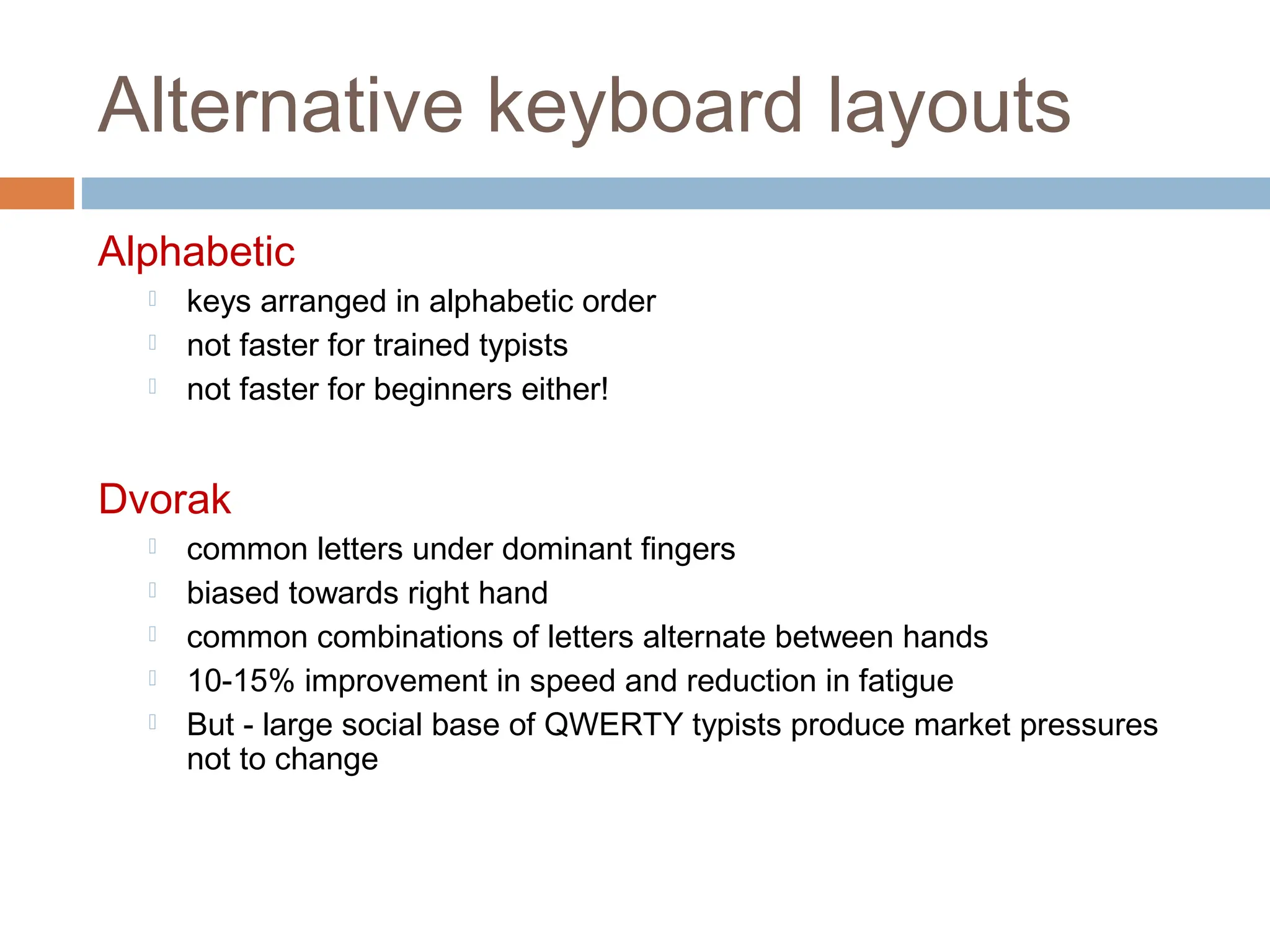 Alternative keyboard layouts
Alphabetic
 keys arranged in alphabetic order
 not faster for trained typists
 not faster for beginners either!
Dvorak
 common letters under dominant fingers
 biased towards right hand
 common combinations of letters alternate between hands
 10-15% improvement in speed and reduction in fatigue
 But - large social base of QWERTY typists produce market pressures
not to change
 