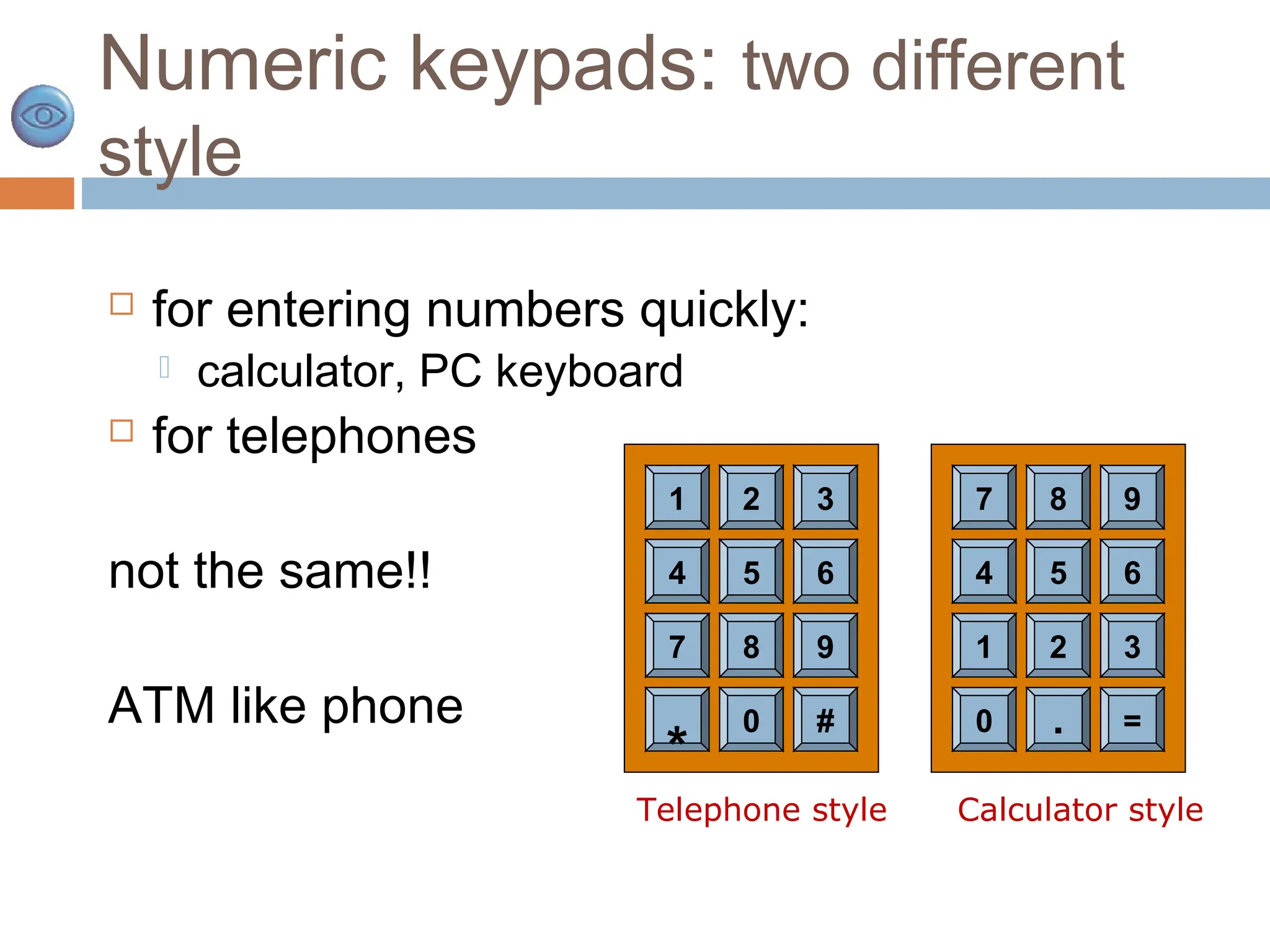 Numeric keypads: two different
style
 for entering numbers quickly:
 calculator, PC keyboard
 for telephones
not the same!!
ATM like phone
4 5 6
7 8 9
*
0 #
1 2 3
4 5 6
1 2 3
0 . =
7 8 9
Telephone style Calculator style
 