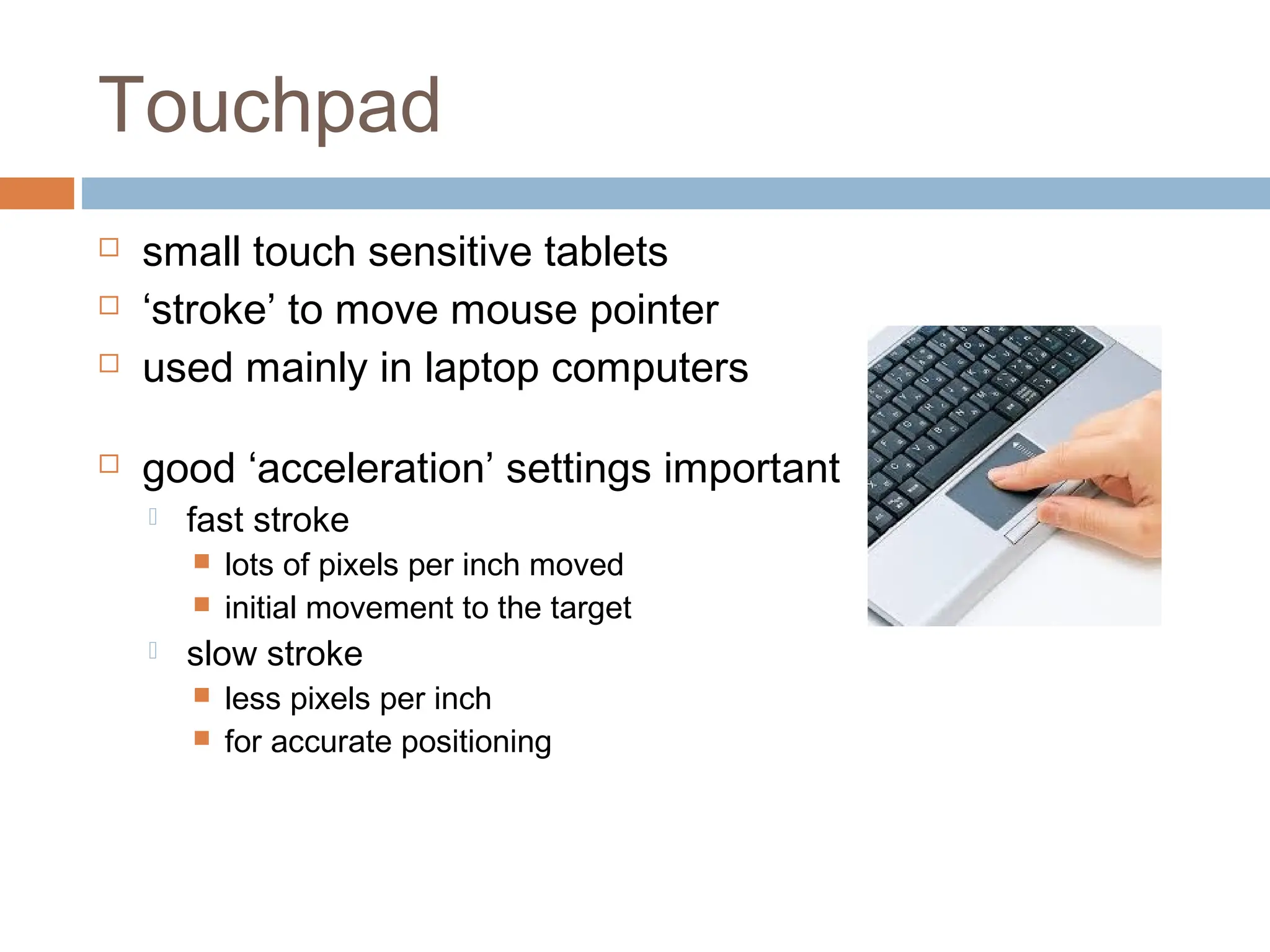 Touchpad
 small touch sensitive tablets
 ‘stroke’ to move mouse pointer
 used mainly in laptop computers
 good ‘acceleration’ settings important
 fast stroke
 lots of pixels per inch moved
 initial movement to the target
 slow stroke
 less pixels per inch
 for accurate positioning
 