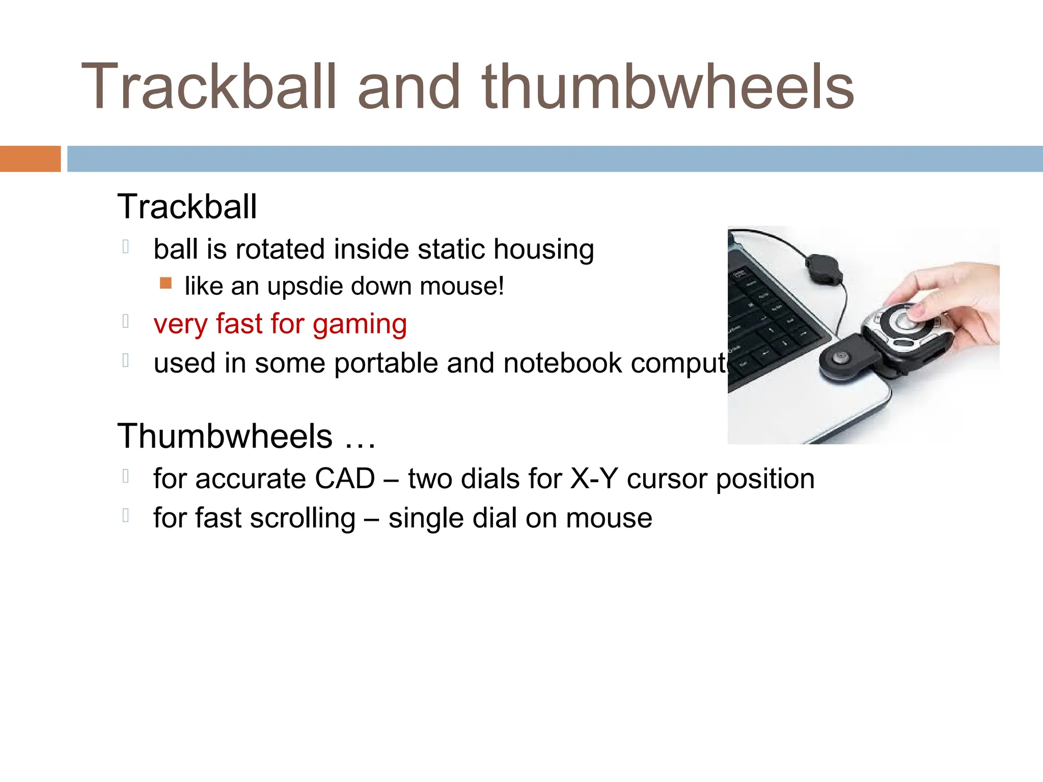 Trackball and thumbwheels
Trackball
 ball is rotated inside static housing
 like an upsdie down mouse!
 very fast for gaming
 used in some portable and notebook computers.
Thumbwheels …
 for accurate CAD – two dials for X-Y cursor position
 for fast scrolling – single dial on mouse
 