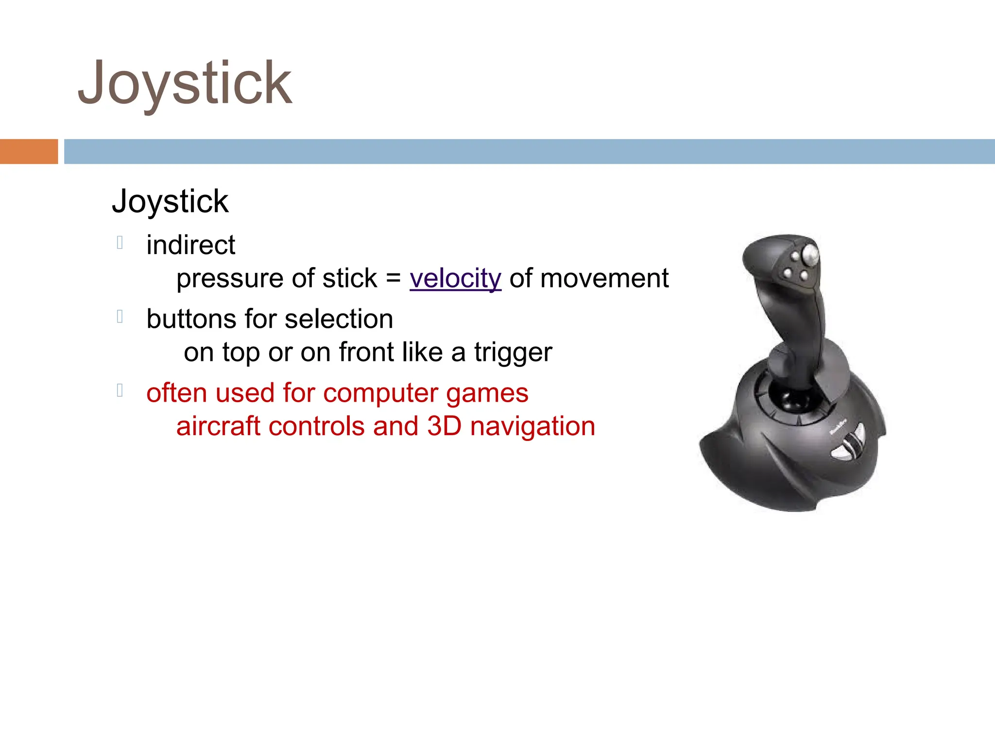 Joystick
Joystick
 indirect
pressure of stick = velocity of movement
 buttons for selection
on top or on front like a trigger
 often used for computer games
aircraft controls and 3D navigation
 