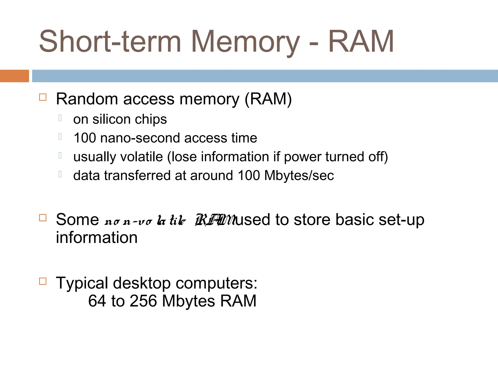 Short-term Memory - RAM
 Random access memory (RAM)
 on silicon chips
 100 nano-second access time
 usually volatile (lose information if power turned off)
 data transferred at around 100 Mbytes/sec
 Some no n-vo latile RA
Mused to store basic set-up
information
 Typical desktop computers:
64 to 256 Mbytes RAM
 