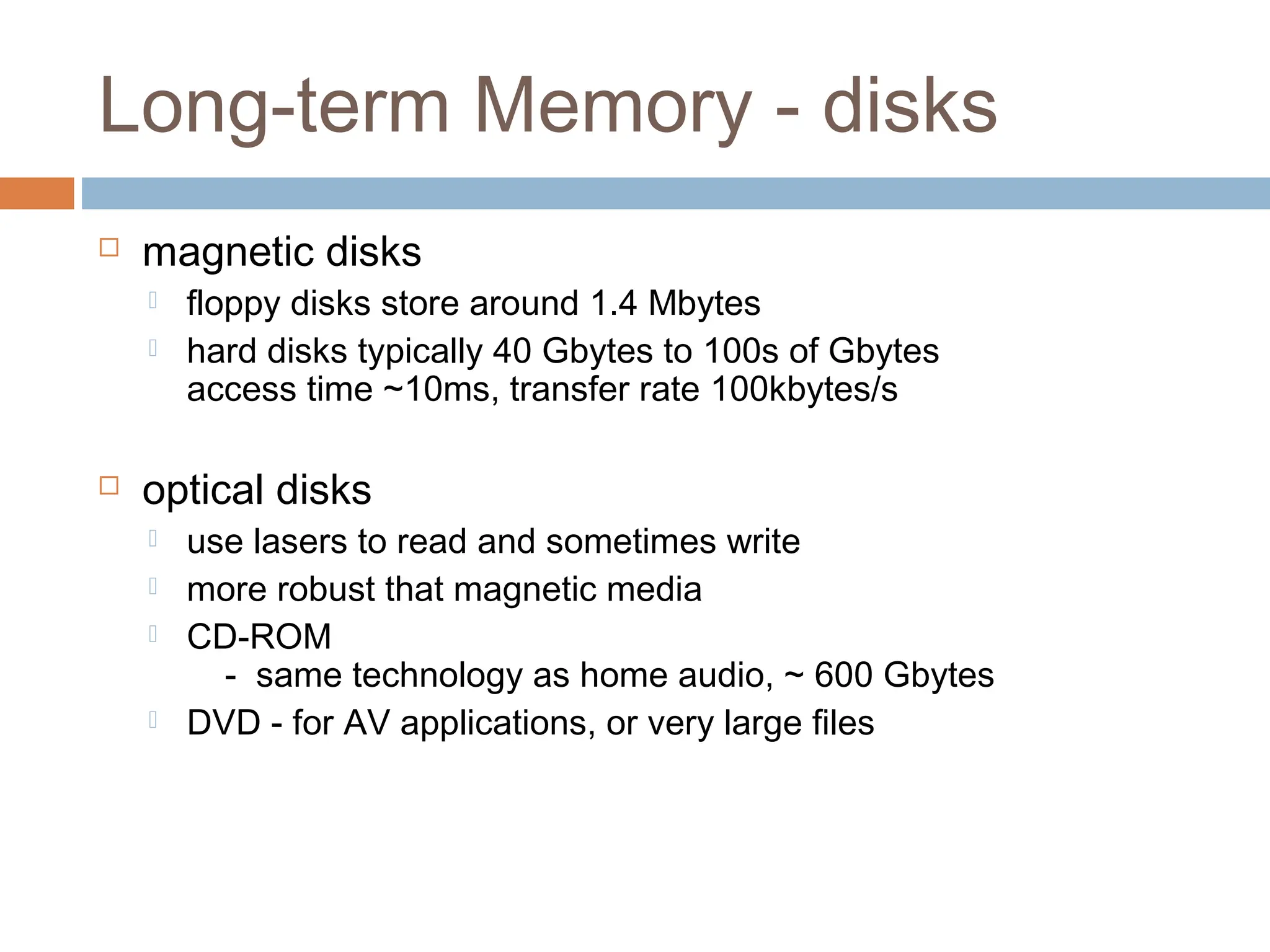 Long-term Memory - disks
 magnetic disks
 floppy disks store around 1.4 Mbytes
 hard disks typically 40 Gbytes to 100s of Gbytes
access time ~10ms, transfer rate 100kbytes/s
 optical disks
 use lasers to read and sometimes write
 more robust that magnetic media
 CD-ROM
- same technology as home audio, ~ 600 Gbytes
 DVD - for AV applications, or very large files
 