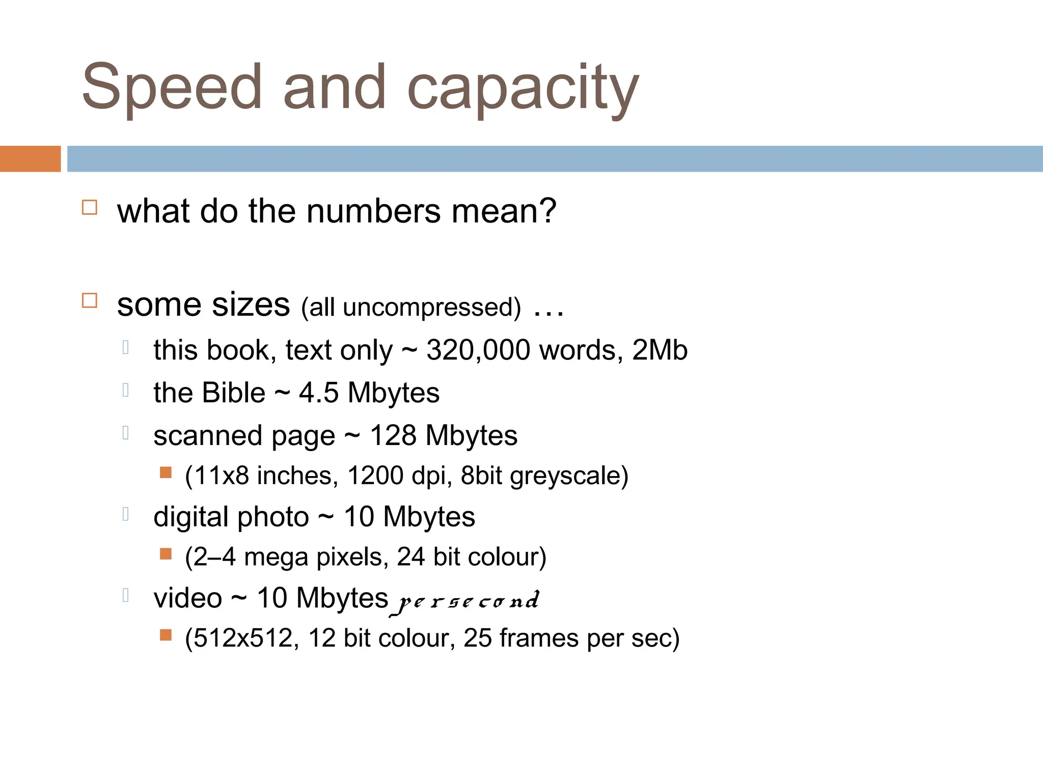 Speed and capacity
 what do the numbers mean?
 some sizes (all uncompressed) …
 this book, text only ~ 320,000 words, 2Mb
 the Bible ~ 4.5 Mbytes
 scanned page ~ 128 Mbytes
 (11x8 inches, 1200 dpi, 8bit greyscale)
 digital photo ~ 10 Mbytes
 (2–4 mega pixels, 24 bit colour)
 video ~ 10 Mbytes pe r se co nd
 (512x512, 12 bit colour, 25 frames per sec)
 