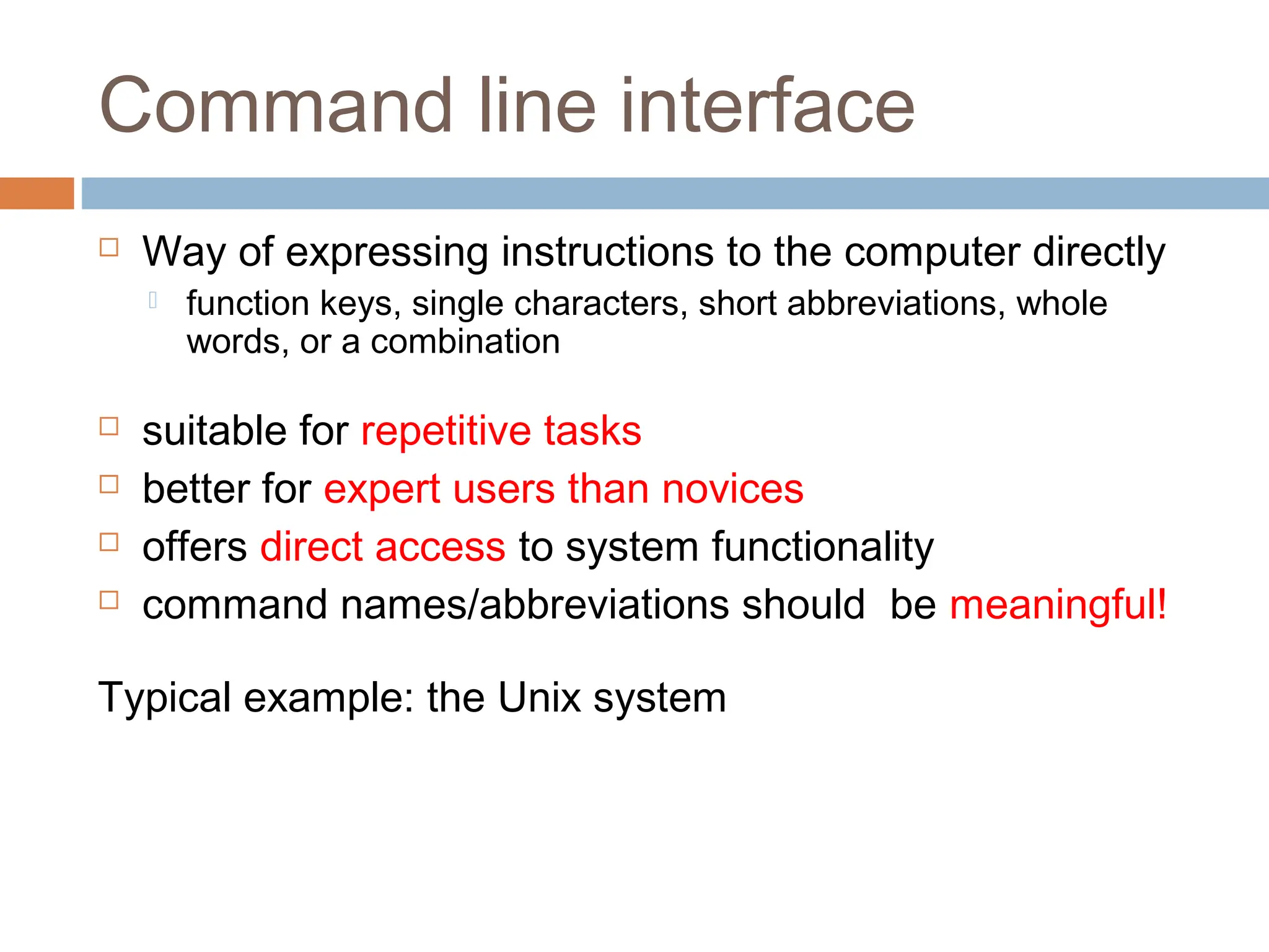 Command line interface
 Way of expressing instructions to the computer directly
 function keys, single characters, short abbreviations, whole
words, or a combination
 suitable for repetitive tasks
 better for expert users than novices
 offers direct access to system functionality
 command names/abbreviations should be meaningful!
Typical example: the Unix system
 
